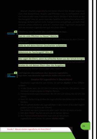 21
Stunde 7 Warum streiten Jugendliche mit ihren Eltern?
Warum streiten Jugendliche mit ihren Eltern? Die Kinder beginnen
über ihre Bedürfnisse, Regeln und Pflichten neu zu verhandeln. Darf
ein Freund oder eine Freundin über Nacht bleiben? Wie hoch ist das
Taschengeld? Was ist, wenn man den Spätfilm im Fernsehen sehen will?
Bisherige Verbote zählen nicht. Kompromisse sind gefragt. „Je mehr man
streitet, umso schlimmer wird es”, meinen viele. Eigentlich verstehen
sich die meisten Jugendlichen gut mit ihren Eltern.
	 Arbeitet zu zweit. Sprecht über eure Pflichten im Haus.
Hast du viele Pflichten zu Hause? Welche?
Stört dich die Unordnung in deinem Zimmer? Räumst du dein Zimmer
selbst auf?
Sollst du auf deine kleinen Geschwister aufpassen?
Gehst du oft einkaufen?
Bekommst du Taschengeld? Wie oft?
Schimpfen die Eltern oft? Wann?
Was sagen die Eltern, wenn du schlechte Noten aus der Schule bringst?
Wenn du spät nach Hause kommst? Wenn du die Musik zu laut anstellst?
Streites du mit deinen Eltern über das Ausgehen?
Kannst du mit deinen Eltern über alles reden?
	 Lest folgende Informationen über deutsche Jugendliche.
Sagt dann, was deutsche Jugendliche dürfen und was nicht.
Gesetze für Jugendliche in Deutschland
Deutsche Jugendliche von 14 bis 16 Jahren dürfen in der Öffent-
lichkeit:
1. In der Disko sein: Bis 22 Uhr (14 Jahre); bis 24 Uhr (16 Jahre) – nur
mit einer erziehungsberechtigten Person.
2. Filmveranstaltungen besuchen: Bis 20 Uhr (14 Jahre), bis 22 Uhr (16
Jahre).
3. Vom 16. Geburtstag dürfen die Jugendlichen bis Mitternacht im Kino
bleiben.
4. Mit 15 Jahren dürfen die Jugendlichen in den Ferien 8 Stunden täglich
jobben (mit Erlaubnis der Eltern).
Die Arbeit vor dem Unterricht oder nach 18 Uhr ist nicht erlaubt.
5. Mit dem Mofa* dürfen sie erst ab 16 Jahren fahren.
6. Den Führerschein bekommt man erst ab 18 Jahren.
Jugendliche von 14 bis 16 Jahren dürfen nicht:
Partnerarbeit
4
Lesen
und Verstehen
5
 