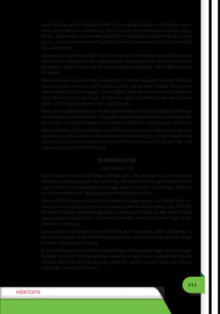 211
HÖRTEXTE
Auch Sabines beste Freundin Steffi ist eine gute Schülerin. Die beiden spre-
chen über alles und streiten nie. Ihre Themen sind Mitschüler, Lehrer, Jungs,
Musik. Sabine lebt in einem kleinen Dorf im Bergischen Land. Ihr Bruder Lukas
ist 11. „Der nervt manchmal“, stöhnt Sabine. Er provoziert sie, und schon gibt
es einen Kampf.
Sabines Vater arbeitet in Köln. Er ist Journalist. Ihre Mutter unterrichtet Geige.
Auch Sabine liebt Musik. Seit sieben Jahren spielt sie Klavier. Jetzt lernt sie auch
Saxophon. Dafür musste sie ihr liebstes Hobby aufgeben: Das Fußballspielen
im Verein.
Doch man kann ja auch in der Freizeit Sport treiben. Bei gutem Wetter trifft sich
Sabine mit Freunden aus der Nachbarschaft. Sie spielen Fußball, Tischtennis
oder Hockey auf Inlineskates. Beim Regen fährt sie manchmal mit dem Bus
zum Schwimmen in die Stadt. Außerdem geht sie einmal in der Woche zum
Judo. „Ich will gut trainiert sein“, sagt Sabine.
Nach einer langen Diskussion mit den Eltern haben Sabine und Lukas gemeinsam
einen Computer bekommen. Fast jeden Tag sitzt Sabine vor dem Monitor. Die
Zeit ist auf 1,5 Stunden begrenzt. Im Moment heißt ihr Lieblingsspiel „Die Sims“.
Sabine kleidet sich am liebsten sportlich. Früher trug sie meistens Jungensa-
chen. Aber jetzt sucht sie sich auch modische Kleidung aus. Ihre Freundinnen
sind erstaunt. Doch Markenklamotten findet Sabine nicht so wichtig – im
Gegensatz zu vielen Mitschülern.
WANDERWEGE
(zur Stunde 29)
Die Deutschen sind ein fleißiges Wandervolk. Das Wandern ist eine beliebte
Freizeitbeschäftigung von Alt und Jung. Am Wochenende oder an den Feier-
tagen machen die Deutschen Ausflüge aufs Land oder ins Gebirge. Oder sie
machen einen kurzen Spaziergang im Wald oder am See.
Über acht Millionen sind jährlich wandernd unterwegs. Und damit sich nie-
mand verirrt. Es gibt markierte und ausgeschilderte Wanderwege. Gut 220 000
Kilometer solcher Wanderwege gibt es zwischen Flensburg, der nördlichsten
Stadt an der Ostseeküste, und dem Bodensee, dem südlichsten See an der
Grenze zur Schweiz.
Gewandert wird allein, mit der Familie, mit Freunden, oder im Verein. In
Deutschland gibt es fast 3000 Wandervereine, die verschiedene Arten orga-
nisierten Wanderns anbieten.
Es gibt in Deutschland Familienwandertage, Schulwandertage und Volkswan-
dertage. An allen Schulen gibt es zweimal im Jahr einen Wandertag für alle
Klassen. Während der Wanderung erzählt der Lehrer über die Natur der Heimat
und zeigt Tiere und Pflanzen.
 