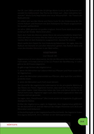 213
HÖRTEXTE
Am 25. Juni 1903 schrieb die 33-jährige Marie Curie an der Sorbonne-Uni-
versität ihre Doktorarbeit. Das Thema der Arbeit war: „Über radioaktive Sub-
stanzen“. Marie Curie begründete eine neue Wissenschaft – die Theorie der
Radioaktivität.
Im selben Jahr wurden Marie und Pierre Curie für die Entdeckung der Ele-
mente Radium und Polonium mit dem Nobelpreis für Physik ausgezeichnet.
Sie wurden weltberühmt.
Im Jahre 1906 geschah ein großes Unglück: Pierre Curie starb durch einen
Unfall auf der Straße. Marie blieb allein.
Nach dem Tode des Mannes setzte Marie die wissenschaftliche Arbeit fort.
1910 sah Marie zum ersten Mal das Radium als reines Metall. Sie wurde zum
zweiten Mal mit dem Nobelpreis ausgezeichnet, diesmal für Chemie.
Marie wollte kein Patent für ihre Entdeckung bekommen. Sie sagte, dass das
Radium ein Element ist und allen Menschen gehört. Das Radium kann und
muss den kranken Menschen in der Welt helfen.
VEGETARIER
(zur Stunde 48)
Vegetarismus ist eine Lebensweise, bei der die Menschen kein Fleisch und kein
Fisch essen. In Europa sind es 1,5 bis 2,5 Prozent der Bevölkerung, in Indien
gibt es bis 40 Prozent Vegetarier.
Es gibt einige Formen des Vegetarismus:
1. wenn die Menschen nur Lebensmittel aus Pflanzen und Pilzen essen (Das
ist Veganismus).
2. wenn die Menschen Lebensmittel aus Pflanzen, aber auch Eier und Milch-
produkte essen.
3. wenn die Menschen auch Fisch essen können.
Der Grund für die vegetarische Lebensweise ist die prinzipielle Ablehnung
des Tötens von Tieren. Vegetarier meinen, dass auch die Tiere ein Recht auf
das Leben haben. Viele Menschen lieben die Tiere und darum dürfen sie ihr
Fleisch nicht essen. Vegetarier sagen auch, dass Fleisch ungesund ist. Obst und
Gemüse sind viel gesünder.
Sie sagen, dass „Fleischfresser“ öfter krank werden als Vegetarier. Es gibt auch
ökologische Motive.
Kritiker des Vegetarismus sagen im Gegenteil, dass Vegetarismus gefährlich
für die Gesundheit ist, weil der Mensch die nötigen Vitaminen (z.B. B12) und
Mineralien nicht bekommt.
In Deutschland gibt es den Vegetarierbund Deutschlands. Die Vegetarier haben
ihre eigene Zeitschrift. Am 1. Oktober ist der Weltvegetariertag.
 