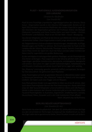 214
HÖRTEXTE
PLAST – NATIONALE JUGENDORGANISATION
DER UKRAINE
Ukrainische Pfadfinder
(zur Stunde 60)
Plast ist eine freiwillige unpolitische Jugendorganisation der Ukraine. Diese
Scout – Organisation wurde in der Ukraine 1912 gegründet. Bereits am 12.
April 1912 leisteten ukrainische Pfadfinder den ersten Plast-Eid in Lwiw. Zu
den Gründern der Organisation gehörten der Professor, Doktor der Biologie
Oleksandr Tysowskyj und Petro Franko (Sohn von Iwan Franko – Dichter,
Schriftsteller und Publizist). Plast ist ein Teil der Welt – Scout – Bewegung.
Das Ziel der Mitglieder von Plast ist der Dienst zum Wohle der Heimat und des
ukrainischen Volkes. Diese Organisation erzieht junge ukrainische Patrioten.
Als Tätigkeitsformen sind verschiedene Versammlungen, Wettkämpfe, Ausflüge,
Wanderungen und Treffen zu nennen. Die Erziehungsmittel im Plast sind die
Landekunde der Ukraine, Naturkunde, Theologie, Kunst, Technik. Einen beson-
deren Platz nimmt der Sport ein. Auch die Natur und das Leben inmitten der
Natur sind für Jugendliche von großer Bedeutung.
Zu den wichtigsten Erziehungsmitteln gehören Plastlager, wo die Plastmitglieder
ihre Ferien verbringen. Plast organisiert in der Ukraine jährlich mehr als 100
Jugendlager: sportliche, künstlerische, alpinistische, archäologische, ökologische
und andere. Das Leben im Lager erzieht Selbstständigkeit, Selbstbedienung
und Disziplin. Erziehung und Lernen durch Spiel ist im Lager sehr wichtig.
Die „Plastuny“ sind mutig, gerecht, pünktlich, höflich und sparsam. Sie sorgen
für ihre Gesundheit. Sie gehorchen dem Plastleiter.
Jedes Plastmitglied soll sich als gebildeter Mensch im öffentlichen Leben sowie
zu Hause gut benehmen. Die „Plastuny“ haben ihr Statut und ihre eigene
Uniform. Sie haben auch eine Flagge und ein Wappen.
Zum Plast gehören Kinder und Jugendliche im Alter von 6 bis 25 Jahren. Aber
auch ältere Plastmitglieder können bei Plast lebenslang sein. Heute zählt Plast
etwa 10  000 Tausend Mitglieder unterschiedlichen Alters und 130 Plastver-
bände in allen Gebieten der Ukraine. Außerdem gibt es in der Welt etwa 3000
Tausend Plastmitglieder. In Australien, Argentinien, Großbritannien, Kanada,
Deutschland, Polen, Slowakei und in den USA funktioniert Plast offiziell.
Nach: old.plast.org.ua/de/history
BERLINS NEUER HAUPTBAHNHOF
(zur Stunden 65–66)
Berlin hatte nie einen Hauptbahnhof. Seit dem 19. Jahrhundert fuhren die Züge
aus den verschiedenen Richtungen Europas auf das Stadtzentrum zu. Doch
die Züge hatten keine gemeinsame Stelle. Diese Situation musste sich ändern.
 
