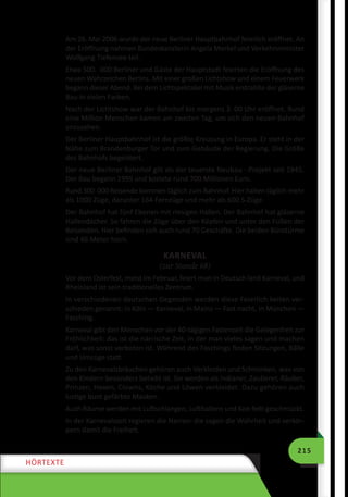 215
HÖRTEXTE
Am 26. Mai 2006 wurde der neue Berliner Hauptbahnhof feierlich eröffnet. An
der Eröffnung nahmen Bundeskanzlerin Angela Merkel und Verkehrsminister
Wolfgang Tiefensee teil.
Etwa 500.  000 Berliner und Gäste der Hauptstadt feierten die Eröffnung des
neuen Wahrzeichen Berlins. Mit einer großen Lichtshow und einem Feuerwerk
begann dieser Abend. Bei dem Lichtspektakel mit Musik erstrahlte der gläserne
Bau in vielen Farben.
Nach der Lichtshow war der Bahnhof bis morgens 3. 00 Uhr eröffnet. Rund
eine Million Menschen kamen am zweiten Tag, um sich den neuen Bahnhof
anzusehen.
Der Berliner Hauptbahnhof ist die größte Kreuzung in Europa. Er steht in der
Nähe zum Brandenburger Tor und zum Gebäude der Regierung. Die Größe
des Bahnhofs begeistert.
Der neue Berliner Bahnhof gilt als der teuerste Neubau - Projekt seit 1945.
Der Bau begann 1995 und kostete rund 700 Millionen Euro.
Rund 300  000 Reisende kommen täglich zum Bahnhof. Hier halten täglich mehr
als 1000 Züge, darunter 164 Fernzüge und mehr als 600 S-Züge.
Der Bahnhof hat fünf Ebenen mit riesigen Hallen. Der Bahnhof hat gläserne
Hallendächer. So fahren die Züge über den Köpfen und unter den Füßen der
Reisenden. Hier befinden sich auch rund 70 Geschäfte. Die beiden Bürotürme
sind 46 Meter hoch.
KARNEVAL
(zur Stunde 68)
Vor dem Osterfest, meist im Februar, feiert man in Deutsch­land Karneval, und
Rheinland ist sein traditionelles Zentrum.
In verschiedenen deutschen Gegenden werden diese Feierlich­keiten ver-
schieden genannt: in Köln — Karneval, in Mainz — Fast­nacht, in München —
Fasching.
Karneval gibt den Menschen vor der 40-tägigen Fastenzeit die Gelegenheit zur
Fröhlichkeit: das ist die närrische Zeit, in der man vieles sagen und machen
darf, was sonst verboten ist. Während des Faschings finden Sitzungen, Bälle
und Umzüge statt.
Zu den Karnevalsbräuchen gehören auch Verkleiden und Schminken, was von
den Kindern besonders beliebt ist. Sie werden als Indianer, Zauberer, Räuber,
Prinzen, Hexen, Clowns, Köche und Löwen verkleidet. Dazu gehören auch
lustige bunt gefärbte Masken.
Auch Räume werden mit Luftschlangen, Luftballons und Kon­fetti geschmückt.
In der Karnevalszeit regieren die Narren: die sagen die Wahrheit und verkör-
pern damit die Freiheit.
 