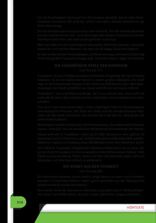 216
HÖRTEXTE
Für die Faschingszeit wird auch ein Prinzenpaar gewählt, das an allen Feier-
lichkeiten teilnimmt. Oft wirft der „Prinz“ mit vollen Händen Bonbons in die
Menschenmenge.
Die Karnevalsmusik ist auch ein bisschen verrückt. Die Kar­nevalsvolkslieder
mit dem rhythmischen Hin - und Herwiegen des Körpers (Schaukeln) mit den
Nachbarn nach links und nach rechts gehören auch dazu.
Man isst während der Faschingszeit besonders fettreiche Speisen. Fastnacht
dauert bis zum Aschermittwoch, mit dem die 40-tägige Fastenzeit beginnt.
An den beiden letzten Faschingstagen: am Rosenmontag und Fastnachtdienstag
finden die großen Fastnachtumzüge statt. An beiden diesen Tagen ist schulfrei.
DIE EUROPÄISCHE PERLE DER KARPATEN
(zur Stunde 77)
Truskawez’ ist eine richtige europäische Stadt im Vorgebirge der ukrainischen
Karpaten. Es ist ein malerischer Kurort in einem großen Waldpark. Die Stadt
liegt im Tal eines kleinen Flusses in der Höhe von 400 Metern über dem Mee-
resspiegel. Die Stadt ist 100 km von Lwiw und 643 km von Kyjiw entfernt.
Truskawez’ – das sind Wald und Berge, der Fluss und der See, reine Luft und
duftende Blumen. Das sind das warme milde Klima und wunderschöne Land-
schaften.
Hier kann man vieles bewundern: Einen prächtigen Park mit Blumenbeeten
und exotischen Pflanzen. Der Stolz der Stadt sind die wunderschönen Holz-
villen, die die Stadt schmücken. Sie wurden die Ende des 19., Anfang des 20.
Jahrhunderts gebaut.
Weltbekannt sind die Heilquellen mit Mineralwasser. Das bekannteste Mineral-
wasser „Naftusja“ hat eine wunderbare Heilwirkung bei Krankheiten der Nieren.
Heute wohnen in Truskawez’ mehr als 22 000 Menschen. Hier gibt es 20
Sanatorien und 21 Pensionen, wo 14 000 Gäste gleichzeitig behandelt werden.
Alljährlich machen in Truskawez etwa 500 000 Menschen eine Wasserkur durch.
Seit 2003 ist Truskawez’ Mitglied der Weltkurortföderation. Es ist einer der
besten Kurorte Europas. Es ist eine wunderschöne Perle unserer Heimat. Viele
Gäste aus Deutschland, Polen, Israel und den USA kommen jedes Jahr auf
Wasserkur, um ihre Gesundheit zu verbessern.
DIE KUNST AUS DER STEINZEIT
(zur Stunde 88)
Die Menschen konnten schon malen, lange bevor sie lesen und schreiben
konnten. In manchen Höhlen haben ganze Gemälde aus der Steinzeit die
Jahrtausende bis heute überdauert.
Die meisten Orte der Steinkunst sind Südeuropa oder auch in Afrika gelegen.
Hier kann man Bilder sehen, die sich in über 100 Meter Länge erstreckten.
 