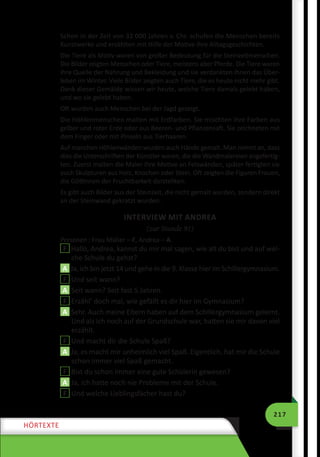 217
HÖRTEXTE
Schon in der Zeit von 32 000 Jahren v. Chr. schufen die Menschen bereits
Kunstwerke und erzählten mit Hilfe der Motive ihre Alltagsgeschichten.
Die Tiere als Motiv waren von großer Bedeutung für die Steinzeitmenschen.
Die Bilder zeigten Menschen oder Tiere, meistens aber Pferde. Die Tiere waren
ihre Quelle der Nahrung und Bekleidung und sie verdankten ihnen das Über-
leben im Winter. Viele Bilder zeigten auch Tiere, die es heute nicht mehr gibt.
Dank dieser Gemälde wissen wir heute, welche Tiere damals gelebt haben,
und wo sie gelebt haben.
Oft wurden auch Menschen bei der Jagd gezeigt.
Die Höhlenmenschen malten mit Erdfarben. Sie mischten ihre Farben aus
gelber und roter Erde oder aus Beeren- und Pflanzensaft. Sie zeichneten mit
dem Finger oder mit Pinseln aus Tierhaaren.
Auf manchen Höhlenwänden wurden auch Hände gemalt. Man nimmt an, dass
dies die Unterschriften der Künstler waren, die die Wandmalereien angefertig-
ten. Zuerst malten die Maler ihre Motive an Felswänden, später fertigten sie
auch Skulpturen aus Holz, Knochen oder Stein. Oft zeigten die Figuren Frauen,
die Göttinnen der Fruchtbarkeit darstellten.
Es gibt auch Bilder aus der Steinzeit, die nicht gemalt wurden, sondern direkt
an der Steinwand gekratzt wurden.
INTERVIEW MIT ANDREA
(zur Stunde 91)
Personen : Frau Müller – F, Andrea – A.
F Hallo, Andrea, kannst du mir mal sagen, wie alt du bist und auf wel-
che Schule du gehst?
A Ja, ich bin jetzt 14 und gehe in die 9. Klasse hier im Schillergymnasium.
F Und seit wann?
A Seit wann? Seit fast 5 Jahren.
F Erzähl’ doch mal, wie gefällt es dir hier im Gymnasium?
A Sehr. Auch meine Eltern haben auf dem Schillergymnasium gelernt.
Und als ich noch auf der Grundschule war, hatten sie mir davon viel
erzählt.
F Und macht dir die Schule Spaß?
A Ja, es macht mir unheimlich viel Spaß. Eigentlich, hat mir die Schule
schon immer viel Spaß gemacht.
F Bist du schon immer eine gute Schülerin gewesen?
A Ja, ich hatte noch nie Probleme mit der Schule.
F Und welche Lieblingsfächer hast du?
 