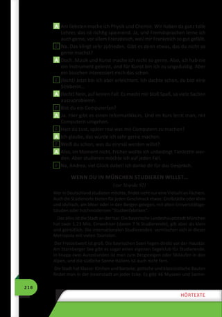 218
HÖRTEXTE
A Am liebsten mache ich Physik und Chemie. Wir haben da ganz tolle
Lehrer, das ist richtig spannend. Ja, und Fremdsprachen lerne ich
auch gerne, vor allem Französisch, weil mir Frankreich so gut gefällt.
F Na. Das klingt sehr zufrieden. Gibt es denn etwas, das du nicht so
gerne machst?
A Doch. Musik und Kunst mache ich nicht so gerne. Also, ich hab nie
ein Instrument gelernt, und für Kunst bin ich zu ungeduldig. Aber
ein bisschen interessiert mich das schon.
F (lacht) Jetzt bin ich aber erleichtert. Ich dachte schon, du bist eine
Streberin…
A (lacht) Nein, auf keinen Fall. Es macht mir bloß Spaß, so viele Sachen
auszuprobieren.
F Bist du ein Computerfan?
A Ja. Hier gibt es einen Informatikkurs. Und im Kurs lernt man, mit
Computern umgehen.
F Hast du Lust, später mal was mit Computern zu machen?
A Ich glaube, das würde ich sehr gerne machen.
F Weiß du schon, was du einmal werden willst?
A Also, im Moment nicht. Früher wollte ich unbedingt Tierärztin wer-
den. Aber studieren möchte ich auf jeden Fall.
F Na, Andrea, viel Glück dabei! Ich danke dir für das Gespräch.
WENN DU IN MÜNCHEN STUDIEREN WILLST…
(zur Stunde 92)
Wer in Deutschland studieren möchte, findet nicht nur eine Vielzahl an Fächern.
Auch die Studienorte bieten für jeden Geschmack etwas: Großstädte oder klein
und idyllisch, am Meer oder in den Bergen gelegen, mit alten Universitätsge-
bäuden oder hochmodernen ”Studienfabriken“.
Das alles ist die Stadt an der Isar. Die bayerische Landeshauptstadt München
hat zwar 1,23 Mio. Einwohner (davon 7 % Studierende), gilt aber als klein
und gemütlich. Die internationalen Studierenden vermischen sich in dieser
Metropole mit vielen Touristen.
Der Freizeitwert ist groß. Die bayrischen Seen liegen direkt vor der Haustür.
Am Starnberger See gibt es sogar einen eigenen Segelclub für Studierende.
In knapp zwei Autostunden ist man zum Bergsteigen oder Skilaufen in den
Alpen, und die südliche Sonne Italiens ist auch nicht fern.
Die Stadt hat Klasse: Kirchen und barocke, gotische und klassizistische Bauten
findet man in der Innenstadt an jeder Ecke. Es gibt 46 Museen und Samm-
 