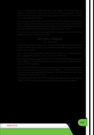 219
HÖRTEXTE
lungen, die Münchner Philharmoniker, zwei Opern, ein Literaturhaus, 58
Theatern und 87 Kinos. Nicht weit von den historischen Gebäuden der Lud-
wig-Maximilian-Universität locken Grünanlagen und die Isar zum Ausruhen
vom anstrengenden Studium.
Doch so viele Vorteile haben natürlich auch ihren Preis. München gilt als teure
Stadt. Studierende merken das zuerst an den Mieten. Die knapp 10 000 Plätze
in den Studentenwohnheimen sind nicht genug, die Wartelisten sind lang. Wer
sich kein anderes Zimmer leisten kann, sollte es darum mieten.
10 Hochschulen, wichtige Forschungsinstitute und Wissenschaftsorganisationen
haben in oder bei München ihren Sitz.
DER JUNGE LANDWIRT
(zur Stunde 94)
Stefan besucht die 10. Klasse in der Hauptschule. Er wohnt mit seinen Eltern
und der Großmutter auf einem Bauernhof in einem kleinen Dorf. Sein Vater
besitzt eine Schaffarm.
Jeden Tag nach der Schule fährt Stefan mit dem Traktor in eine Lebensmittelfa-
brik, um Kartoffelschalen zu holen – Futter für die Schafe.
„Ich möchte Landwirt werden und zusammen mit meiner Familie hier arbeiten“,
erzählt Stefan. Er ist damit groß geworden und kann sich ein Leben ohne Hof
und Tiere nicht vorstellen.
Doch der Arbeitsalltag auf dem Bauernhof ist anstrengend und erfordert viel
Zeit. „Wir kennen kaum Urlaub“, erzählt die Mutter, „im letzten Jahr waren
wir zum ersten Mal eine Woche in Holland“. Deshalb möchte sie auch, dass
Stefan einen anderen Beruf lernt.
Doch Stefans Entschluss steht fest. Er kennt die Arbeit auf dem Hof und hilft
fleißig mit. Stefan hat bereits zwei Schulpraktika als Schäfer absolviert.
 