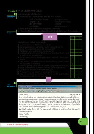 23
Stunde 8 Familienprobleme
Stunde 8 FAMILIENPROBLEME
	 H ö r t e x t: Leo lebt allein …
a) Merke dir die unbekannten Wörter zum Hörtext.
sich scheiden lassen	 	 розлучатися
ungenutzt		невикористаний
die Streiterei		сварка
verzichten		відмовлятися
b) Höre den Text und notiere die Schlüsselwörter.
c) Höre den Text noch einmal und löse die nachstehenden Testaufgaben.
Test
Ist die Lösung richtig oder falsch?
1. Leo lebt allein, seit er 18 Jahre alt ist.
2. Da Leo allein lebt, wartet zu Hause niemand auf ihn.
3. Seine Freunde helfen ihm oft im Haushalt.
4. Das Leben von Leo ist sehr anstrengend.
5. Leo zog früher mit seiner Mutter in eine andere Stadt, weil
er sich mit ihr gut verstand.
6. Seinen Vater, der im Ausland arbeitet, sieht der Junge sehr
selten.
7. Jetzt wohnt Leo in der ungenutzten Wohnung seines Vaters
im Haus der Großeltern.
8. Leo lebt gerne allein, weil er unabhängig und frei sein will.
9. Seine Großmutter kümmert sich die ganze Zeit um ihn.
10. Leo hat viel Freizeit und kocht sehr gern.
11. Am Wochenende bügelt er oder spielt Tennis.
12. Jetzt versteht sich Leo mit seinen Eltern wieder gut und das
Familienleben ist für ihn sehr wichtig.
	 Lies die E-Mail von Steffi. Sage: Welche Probleme hat Steffi.
Liebe Anna,	 10.09.2018
jetzt bin ich schon seit zwei Wochen hier in Grünberg bei meinen Großeltern.
Eine kleine unbekannte Stadt, eine neue Schule und noch keine Freunde.
Ich bin ganz traurig. Du weißt, meine Eltern arbeiten jetzt im Ausland und
kommen erst in einem Jahr nach Hause zurück. Ich sitze jeden Tag allein
und mache meine Hausaufgaben und dann sehe ich fern.
Weißt du, liebe Anna, ich bin hier so allein! Bitte, schreibe sofort, ich warte
auf deinen Rat!
Liebe Grüße
Deine Steffi
Hörkompetenz
entwickeln
1
Tests lösen
№ R F
1
2
3
4
5
6
7
8
9
10
11
12
Lesen
und Verstehen
2
 