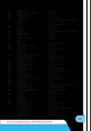 235
Deutsch-ukrainisches Wörterverzeichnis
denken, -a, -a думати
der Diebstahl, -(e)s, -stähle крадіжка
der Ding, -(e)s, -e річ
der Dolmetscher, -s, - перекладач
dominant сильний; той, що привертає увагу
doof дурний
dreist зухвалий, нахабний
die Droge, -, -n наркотик
drohen загрожувати
der Drucker, -s, - друкувальний пристрій (принтер)
das Düngemittel, -s,- добриво
die Dürre, -, -n посуха
der Durst, -(s)s, nur Sg. спрага
E e
die Ehe, -, -en шлюб, одруження
die Ehrlichkeit, -, nur Sg. чесність
der Eid, -(e)s, -e клятва, присяга
eigen власний
einatmen вдихати
der Eindruck, -(s)s, Eindrücke враження
Eindruck machen справляти враження
eingreifen, -i, -i втручатися
der Einfluss, -es, Einflüsse вплив
der Einkaufszettel, -s,- список покупок
die Einladung, -, -en запрошення
die Einleitung, -, -en вступ, передмова
der Einsatz, -s,- участь, застосування
die Einstellung, -, -en ставлення
einverstanden sein бути згідним
der Eiskunstlauf, -(e)s, nur Sg. фігурне катання
das Eiweiß, -es, -e білок
der Ellenbogen, -s, - лiкоть
das E-Mail-Programm, -s, -e програма для електронної пошти
empfehlen, -a, -o рекомендувати
das Empfehlungsschreiben, -s, - рекомендаційний лист
empfindlich вразливий
die Endung, -, -en закінчення
entdecken відкривати
der Entdecker, -s, - відкривач
die Entdeckung, -, -en відкриття
die Entfaltung, -, -en розвиток, розквіт
entscheiden, -i, -i вирішувати
entspannen sich відпочивати, розслаблятися
entsprechen, -a, -o відповідати
entstehen, -a, -a виникати
enttäuschen розчаровувати
 