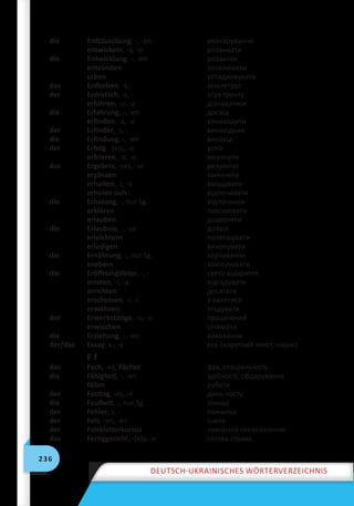 236
Deutsch-ukrainisches Wörterverzeichnis
die Enttäuschung, -, -en розчарування
entwickeln, -a, -o розвивати
die Entwicklung, -, -en розвиток
entzünden запалювати
erben успадковувати
das Erdbeben, -s, - землетрус
der Erdrutsch, -s, - зсув ґрунту
erfahren, -u, -a дізнаватися
die Erfahrung, -, -en досвід
erfinden, -a, -u винаходити
der Erfinder, -s, - винахідник
die Erfindung, -, -en винахід
der Erfolg, -(e)s, -e успіх
erfrieren, -o, -o мерзнути
das Ergebnis, -ses, -se результат
ergänzen закінчити
erhalten, -i, -a вміщувати
erholen sich відпочивати
die Erholung, -, nur Sg. відпочинок
erklären пояснювати
erlauben дозволяти
die Erlaubnis, -, -se дозвіл
erleichtern полегшувати
erledigen виконувати
die Ernährung, -, nur Sg. харчування
erobern захоплювати
die Eröffnungsfeier, -, - свято відкриття
erraten, -i, -a відгадувати
errichten досягати
erscheinen, -i, -i з’являтися
erwähnen згадувати
der Erwerbstätige, -n, -n працюючий
erwischen спіймати
die Erziehung, -, -en виховання
der/das Essay, s-, -s есе (короткий текст, нарис)
F f
das Fach, -es, Fächer фах, спеціальність
die Fähigkeit, -, -en здібності, обдарування
fällen рубати
der Fasttag, -es, -e день посту
die Faulheit, -, nur Sg. лінощі
der Fehler, s, - помилка
der Fels, -en, -en скеля
der Felskletterkursus навчання скелелазінню
das Fertiggericht, -(e)s, -e готова страва
 