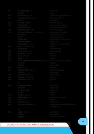 239
Deutsch-ukrainisches Wörterverzeichnis
der Handwerker, -s, - ремісник
häufig часто
der Haushalt, -es, -e домашнє господарство
das Hauptgericht, -(e)s, -e головна страва
heilen лікувати
der Heilige Abend Святий Вечір
die Heilquelle, -, -n лікувальне джерело
heilklimatisch лікувальний клімат
die Heilwirkung, -, -en лікувальна дія
das Heimatmuseum, -s, -museen краєзнавчий музей
heiraten одружуватися
heiter веселий, ясний
herstellen виробляти, виготовляти
hervorragend видатний
hervorrufen, -i, -u спричиняти (хворобу)
das Herz, Herzens, -en ceрце
herstellen виготовляти
die Heuchelei, -, -en лицемірство
der Hinweis, -es, -e доказ
die Hirt, -en, -en пастух
der Hitze, -, -en спека
das Hoch /das Hochdruckgebiet, -(e)s, -e область високого тиску
hocken сидіти
höflich ввічливий
die Höhle, -, -n печера
der Holzschnitt, -(e)s, -e різьба на дереві
hübsch красивий
der Hubschrauber, -s, - гвинтокрил
der Hunger, -s, nur Sg. голод
der Hurrikan, -(e)s, -e ураган
I i
die Ikonenmalerei, -, - іконопис
im Ernst серйозно
im Gegenteil навпаки
im Nu умить
der Inhalt, -(e)s, -e зміст
das Inlineskate, -s, -s роликові ковзани
die Insel, -, n острів
das Internet, -s, -s інтернет
der Internet-Browser, -s, - програма пошуку інформації
в інтернеті
J j
die Jagt, -, nur Sg. полювання
jobben працювати
joggen ходити (швидко)
 