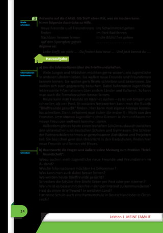 24
Lektion 1 MEINE FAMILIE
	 Antworte auf die E-Mail. Gib Steffi einen Rat, was sie machen kann.
Nimm folgende Ausdrücke zu Hilfe.
Neue Freunde und Freundinnen
finden
Nachbarn kennen lernen
Auf den Sportplatz gehen
Ins Schwimmbad gehen
Im Park Rad fahren
In die Bibliothek gehen
. . . . . . . . . . . . . . . . . . . .
Beginne so:
Liebe Steffi, sei nicht … . Du findest bald neue … . Und jetzt kannst du … .
Hausaufgabe
a) Lies die Informationen über die Brieffreundschaften.
Viele Jungen und Mädchen möchten gerne wissen, wie Jugendliche
in anderen Ländern leben. Sie wollen neue Freunde und Freundinnen
kennen lernen. Sie wollen gern Briefe schreiben und bekommen. Sie
wollen sich auch gegenseitig besuchen. Dabei bekommen Jugendliche
interessante Informationen über andere Länder und Kulturen. So kann
man auch die Fremdsprachen besser lernen.
Heute kann man Freunde im Internet suchen – es ist viel billiger und
schneller, als per Post. In sozialen Netzwerken kann man die Rubrik
“Brieffreunde gesucht“ finden. Hier kann man eigene Anzeige kosten-
los schreiben. Dann bekommt man sicher die ersten E - Mails von den
Fremden. Jetzt können Jugendliche ohne Grenzen in Zeit und Raum mit
neuen Freunden weltweit kommunizieren.
Außerdem gibt es heute einen lebhaften Schüleraustausch zwischen
den ukrainischen und deutschen Schulen und Gymnasien. Die Schüler
der Partnerschulen nehmen an gemeinsamen Aktivitäten und Projekten
teil. Sie besuchen gern den Unterricht in den Gastschulen, finden hier
neue Freunde und lernen viel Neues.
b) Beantworte die Fragen und äußere deine Meinung zum Problem “Brief-
freundschaft“.
Wozu suchen viele Jugendliche neue Freunde und Freundinnen im
Ausland?
Welche Informationen möchten sie bekommen?
Was kann man auch dabei besser lernen?
Wo werden heute Brieffreunde gesucht?
Schreiben die Schüler ihre Briefe lieber per Post oder per Internet?
Warum ist es besser mit den Freunden per Internet zu kommunizieren?
Hast du einen Brieffreund? In welchem Land?
Hat deine Schule auch eine Partnerschule in Deutschland oder in Öster-
reich?
Briefe
schreiben
3
Informationen
bekommen
Schreiben
 