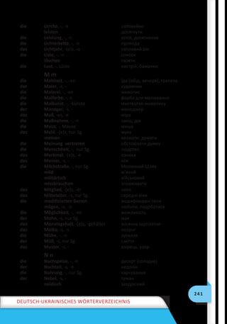 241
Deutsch-ukrainisches Wörterverzeichnis
die Lerche, -, -n соловейко
leisten досягнути
die Leistung, -, -n успіх, досягнення
die Lichterkette, -, -n гірлянда
das Lichtjahr, -(e)s, -e світловий рік
die Liste, -, -n список
löschen гасити
die Lust, -, Lüste настрій, бажання
M m
die Mahlzeit, -, -en їда (обід, вечеря), трапеза
der Maler, -s, - художник
die Malerei, -, -en живопис
die Malfarbe, -, n фарба для малювання
die Malkunst, -, -künste мистецтво живопису
der Manager, -s, - менеджер
das Maß, -es, -e міра
die Maßnahme, -, -n захід, дія
die Maus, -, Mäuse миша
das Mehl, -(e)s, nur Sg. мука
meinen вважати, думати
die Meinung vertreten обстоювати думку
die Menschheit, -, nur Sg. людство
das Merkmal, -(e)s, -e ознака
das Messer, -s, - ніж
die Milchstraße, -, nur Sg. Молочний Шлях
mild м’який
militärisch військовий
missbrauchen зловживати
das Mitglied, -(e)s, -er член
das Mittelalter, -s, nur Sg. середні віки
die modifizierten Genen модифіковані гени
mögen, -o, -o любити, подобатися
die Möglichkeit, -, -en можливість
der Mohn, -s, nur Sg. мак
das Monatsgehalt, -(e)s, -gehälter місячна зарплатня
das Motto, -s, -s лозунг
die Mühe, -, -n зусилля
der Müll, -s, nur Sg. сміття
das Muster, -s, - взірець, узор
N n
die Nachspeise, -, -n десерт (солодке)
der Nachteil, -s, -e недолік
die Nahrung, -, nur Sg. харчування
der Nebel, -s, - туман
neidisch заздрісний
 