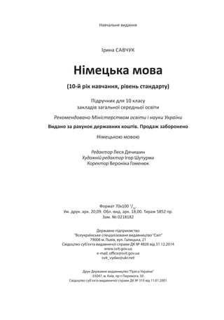 Формат 70х100 1
/16
.
Ум. друк. арк. 20,09. Обл.-вид. арк. 18,00. Тираж 5852 пр.
Зам. № 0218182
Державне підприємство
“Всеукраїнське спеціалізоване видавництво“Світ”
79008 м. Львів, вул. Галицька, 21
Свідоцтво суб’єкта видавничої справи ДК № 4826 від 31.12.2014
www.svit.gov.ua
e-mail: office@svit.gov.ua
svit_vydav@ukr.net
Друк Державне видавництво“Преса України”
03047, м. Київ, пр-т Перемоги, 50
Свідоцтво суб’єкта видавничої справи ДК № 310 від 11.01.2001
Навчальне видання
Ірина САВЧУК
Німецька мова
(10-й рік навчання, рівень стандарту)
Підручник для 10 класу
закладів загальної середньої освіти
Рекомендовано Міністерством освіти і науки України
Видано за рахунок державних коштів. Продаж заборонено
Німецькою мовою
Редактор Леся Дячишин
Художній редактор Ігор Шутурма
Коректор Вероніка Гоменюк
 
