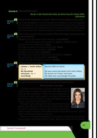 25
Stunde 9 Freundschaft
Stunde 9 FREUNDSCHAFT
Besser in der Tasche kein Geld, als ohne Freund in dieser Welt.
Sprichwort
1	 Merke dir die Wortfamilie „Freund“. Bilde mit diesen Wörtern kurze Sätze.
Der / mein Freund, die / meine Freundin, der Brieffreund, die Freundschaft,
der Freundeskreis, der Schulfreund, der Bücherfreund, der Musikfreund,
der Kunstfreund, der Naturfreund, das Freundschaftsspiel, befreundet
sein, freundlich, menschenfreundlich, umweltfreundlich, unfreundlich.
	 Wie ist dein Freund / deine Freundin? Bilde Weil-Sätze und ergänze das
passende Adjektiv.
Muster: Sie ist da, wenn ich sie brauche. /zuverlässig/
Sie ist da, wenn ich sie brauche, weil sie zuverlässig ist.
Wir lachen viel zusammen. /lustig/
Ich frage sie, wenn ich etwas nicht weiß. /klug/
Sie sagt immer, was sie denkt. /ehrlich/
Sie kommt nie zu spät. /pünktlich/
Ihre Kleidung ist immer ordentlich und sauber. /elegant/
Sie spielt jeden Tag Volleyball. /sportlich/
Meine Freundin hilft gern im Haus. /fleißig/
	 Merke dir die neuen Vokabeln.
schwer / leicht fallen,
-ie, -a
die Heuchelei
vertrauen, -te, -t
zuverlässig
Deutsch fällt mir leicht.
Ich kann seine Heuchelei nicht mehr leiden.
Du kannst mir immer vertrauen.
Ich habe eine zuverlässige Freundin.
	 Lies den Text und notiere die Sätze, die Maria charakterisieren.
Meine beste Freundin
Ich habe viele Freunde, und wir verbringen unsere
Freizeit immer lustig und interessant. Am Wochenende
oder an den Feiertagen treffen wir uns und gehen in
ein Cafe, um dort Kuchen oder Eis zu essen. Manchmal
gehen wir auch ins Theater. In die Disko gehe ich nicht
so gern, die laute Musik stört mich.
Besonders gern verbringe ich meine Freizeit mit meiner
besten Freundin Maria. Wir sind seit 5 Jahren befreundet.
Wir gehen zusammen auf das Gymnasium und sitzen
sogar in einer Schulbank. Wir helfen einander auch beim Lernen: Ich bin
stark in Mathe und Maria in Chemie.
Maria ist ein hübsches Mädchen: Sie ist groß und schlank, hat schöne
blaue Augen und lange dunkle Haare. Wenn sie lacht, ist ihr Gesicht
Wortschatz
üben
1
Grammatik
üben
2
Wortschatz
üben
3
Lesen und
Sprechen
4
 