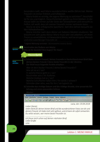 26
Lektion 1 MEINE FAMILIE
besonders nett, weil Maria wunderschöne weiße Zähne hat. Meine
Freundin ist immer fröhlich und hilfsbereit.
Maria findet es wichtig, die eigene Meinung zu vertreten*. Heuchelei
ist für sie unerträglich. Diese Ehrlichkeit gehört zu ihren Stärken. In der
Klasse steht sie immer auf der Seite der Schwächeren und versucht zu
helfen. Ich weiß, dass ich meiner Freundin immer vertrauen kann.
Maria ist eine erfolgreiche Sportlerin. Seit drei Jahren besucht sie
den Volleyballverein.
Maria möchte nach dem Abitur am liebsten Medizin studieren. Sie
braucht ein sehr gutes Abitur. Maria muss sehr viel arbeiten, um ihren
Traum zu verwirklichen. Ich bewundere Maria, weil sie ein guter Mensch
und eine zuverlässige Freundin ist.
* eigene Meinung vertreten обстоювати власну думку
	 Beschreibe das Äußere von Maria:
Wie ist ihr Gesicht? Ihre Augen? Ihr Haar?
Hausaufgabe
a) Schreibe deinem Freund / deiner Freundin in Deutschland einen Brief über
deinen besten Freund / deine beste Freundin in der Ukraine.
Der Brief muss folgende Punkte erhalten:
Wer ist dein bester Freund / deine beste Freundin?
Wie alt ist er / sie?
In welche Klasse geht er / sie?
Beschreibe sein / ihr Äußeres.
Welche Hobbys hat er / sie?
Welche Schulfächer fallen ihm / ihr leicht / schwer?
Schreibe über alles, was für ihn / sie typisch ist.
b) Schreibe das richtige Datum und die richtige Anrede, eine passende Ein-
leitung und einen passenden Schluss.
Muster:
Lwiw, den 19.09.2018
Lieber Daniel,
vielen Dank für deinen letzten Brief und die wunderschönen Fotos von dir und
deinem Freund. Ich habe mich sehr gefreut, und ich kann dir sofort antworten.
Du willst wissen, wer meine beste Freundin ist.
.................................................
Ich freue mich schon auf deinen nächsten Brief.
Liebe Grüße
Julia
Sprechen
5
Briefe
schreiben
 
