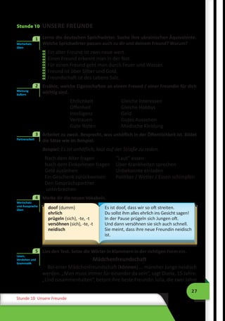 27
Stunde 10 Unsere Freunde
Stunde 10 UNSERE FREUNDE
	 Lerne die deutschen Sprichwörter. Suche ihre ukrainischen Äquivalente.
Welche Sprichwörter passen auch zu dir und deinem Freund? Warum?
Ein alter Freund ist zwei neue wert.
Einen Freund erkennt man in der Not.
Für einen Freund geht man durch Feuer und Wasser.
Freund ist über Silber und Gold.
Freundschaft ist des Lebens Salz.
	 Erzähle, welche Eigenschaften an einem Freund / einer Freundin für dich
wichtig sind.
Ehrlichkeit
Offenheit
Intelligenz
Vertrauen
Gute Noten
Gleiche Interessen
Gleiche Hobbys
Geld
Gutes Aussehen
Modische Kleidung
3	 Arbeitet zu zweit. Besprecht, was unhöflich in der Öffentlichkeit ist. Bildet
die Sätze wie im Beispiel.
Beispiel: Es ist unhöflich, laut auf der Straße zu reden.
Nach dem Alter fragen
Nach dem Einkommen fragen
Geld ausleihen
Ein Geschenk zurückweisen
Den Gesprächspartner
unterbrechen
“Laut” essen
Über Krankheiten sprechen
Unbekannte einladen
Politiker / Wetter / Essen schimpfen
4	 Merke dir die neuen Vokabeln.
doof (dumm)
ehrlich
prügeln (sich), -te, -t
versöhnen (sich), -te, -t
neidisch
Es ist doof, dass wir so oft streiten.
Du sollst ihm alles ehrlich ins Gesicht sagen!
In der Pause prügeln sich Jungen oft.
Und dann versöhnen sie sich auch schnell.
Sie meint, dass ihre neue Freundin neidisch
ist.
	 Lies den Text. Setze die Wörter in Klammern in der richtigen Form ein.
Mädchenfreundschaft
Bei einer Mädchenfreundschaft (können) … mancher Junge neidisch
werden. „Man muss immer für einander da sein“, sagt Diana, 15 Jahre.
„Und zusammenhalten“, betont ihre beste Freundin Julia, die zwei Jahre
Wortschatz
üben
1











Meinung
äußern
2
Partnerarbeit
3
Wortschatz
und Aussprache
üben
4
Wortschatz
und Aussprache
üben
4
Lesen,
Verstehen und
Grammatik
5
 