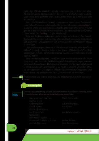 28
Lektion 1 MEINE FAMILIE
(alt) … ist. Mädchen (sein) … ständig zusammen. Sie erzählen sich alles.
Auch über Jungs. Vertrauen ist in diesen Freundschaften sehr wichtig.
Und Treue. Eine perfekte Welt? Das denken viele. So wirkt es auf den
ersten Blick.
Doch die Wirklichkeit (sehen) … manchmal anders aus. Auch Mäd-
chen haben Probleme miteinander. Da geht es oft darum, wer (schön) …
aussieht. Oft ist ein Junge daran ,,schuld“. Aber auch ohne einen Freund
gibt es in der Freundschaft mal Probleme. ,,Es ist manchmal doof, wenn
Diana keine Zeit (haben) …“, gibt Martina zu.
All diese Probleme erkennen andere aber nicht immer. Der Grund:
Die Mädchen streiten sich nicht so offen und laut wie Jungs. Die prügeln
sich auch mal – und versöhnen sich schnell wieder. Bei Mädchen ist das
schwieriger.
,,Wir wollen zeigen, dass auch Mädchen miteinander viele Konflikte
haben“, (sagen) … Andrea, Leiterin des Klubs ,,Mädchentreffs“ im Bür-
gerzentrum in Köln. Streiten ist ebenso normal, wie miteinander viel
Spaß zu haben.
Eine Freundin sollte (die) … anderen sagen, wenn sie Fehler macht. Man
(müssen) … der Freundin die Meinung ehrlich ins Gesicht sagen, meinen
viele beste Freundinnen. Ehrlichkeit ist also sehr wichtig. Nur so (können)
… eine Freundschaft funktionieren. ,, Sie (sein) … wie eine Schwester, ohne
sie ist es schwer“ – Das sagt ein Mädchen über ihre beste Freundin. Und
eine andere sagt den schönen Satz: ,,Freundschaft ist wie Liebe“.
	 Finde im Text und notiere die Sätze, die Mädchenfreundschaft charakteri-
sieren.
Hausaufgabe
Schreibe eine Erzählung, welche gleichen Hobbys du und dein Freund / deine
Freundin haben. Gebrauche dabei folgende Ausdrücke:
Hausaufgaben machen 	 Nach der Schule…
Bücher lesen
Sport machen 	 Am Nachmittag…
Musik hören 	 Am Abend…
im Park Rad fahren
ins Kino gehen 	 Am Wochenende…
fernsehen
im Internet surfen
Fotos und E -Mails schicken 	 In den Ferien…
Im Cafe Eis essen 	 Zum Geburtstag…
6
Berichte
schreiben
 