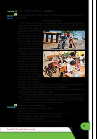 29
Stunde 11 Freunde helfen einander
Hilf mit!
Stunde 11 FREUNDE HELFEN EINANDER
	 Lest den Text über die Familien mit behinderten Kindern. Arbeitet in
Gruppen.
Behinderte Kinder
Wie ist das Leben mit einem behinderten Bruder oder einer behinderten
Schwester? Menschen mit einer Behinderung nehmen in solchen Familien
oft einen großen Raum an Zeit und Kraft ein, weil sie Betreuung brauchen
undoftTerminebeiÄrzten
haben.“NichtnurdasKind
ist behindert, sondern die
ganze Familie!” sagte ein-
mal ein Vater. Der Alltag,
die Urlaubsplanung und
anderes mehr werden
dem behinderten Kind
angepasst. Wie geht es
den Geschwistern damit,
einen behinderten Bru-
der oder eine behinderte
Schwester zu haben? Wie
können wir ihnen gemein-
sam helfen? Denn wir alle
sitzen in einem Boot.
Viele Kinder leben in
den Heimen. Sie haben
Behinderungen (wie Zere-
bralparese oder Gehirn-
verletzungen) und brau-
chen nicht nur spezielle Behandlung, sondern benötigen auch besondere
Medikamente, Lebensmittel, eine warme Umgebung.
Die Bildung schenkt behinderten Kindern eine Perspektive und die
Chance auf ein selbstständiges Leben.
VieleOberschülersindMitgliederderJugendgruppen,diedenbehinderten
Kindern helfen und ihr Leben ein bisschen leichter und schöner machen.
Zusammen mit anderen Kindern spielen, lernen und lachen können –
darauf haben auch behinderte Kinder ein Recht.
	 Besprecht in den Kleingruppen:
Kennt ihr Kinder mit Behinderungen?
Wie ist ihr Leben?
Lernen solche Kinder in eurer Schule? In eurer Klasse?
Welche Schwierigkeiten haben solche Kinder?
Wer sorgt für solche Kinder?
Wie können wir den behinderten Kindern helfen?
Lesen und
Sprechen
1
Gruppenarbeit
2
 