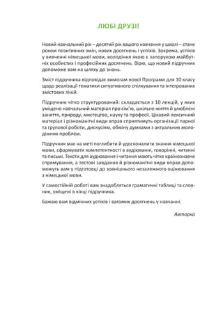 ЛЮБІ ДРУЗІ!
Новий навчальний рік – десятий рік вашого навчання у школі – стане
роком позитивних змін, нових досягнень і успіхів. Зокрема, успіхів
у вивченні німецької мови, володіння якою є запорукою майбут-
ніх особистих і професійних досягнень. Вірю, що новий підручник
допоможе вам на шляху до знань.
Зміст підручника відповідає вимогам нової Програми для 10 класу
щодо реалізації тематики ситуативного спілкування та інтегрованих
змістових ліній.
Підручник чітко структурований: складається з 10 лекцій, у яких
уміщено навчальний матеріал про сім’ю, шкільне життя й улюблені
заняття, природу, мистецтво, науку та професії. Цікавий лексичний
матеріал і різноманітні види вправ сприятимуть організації парної
та групової роботи, дискусіям, обміну думками з актуальних моло-
діжних проблем.
Підручник має на меті поглибити й удосконалити знання німецької
мови, сформувати компетентності в аудіюванні, говорінні, читанні
та письмі. Тексти для аудіювання і читання мають чітке країнознавче
спрямування, а тестові завдання й різноманітні види вправ допо-
можуть вам у підготовці до зовнішнього незалежного оцінювання
з німецької мови.
У самостійній роботі вам знадобляться граматичні таблиці та слов-
ник, уміщені в кінці підручника.
Бажаю вам відмінних успіхів і вагомих досягнень у навчанні.
Авторка
 