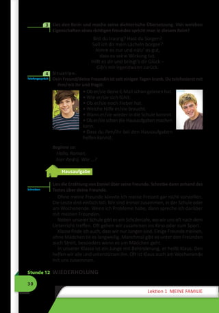 30
Lektion 1 MEINE FAMILIE
	 Lies den Reim und mache seine dichterische Übersetzung. Von welchen
Eigenschaften eines richtigen Freundes spricht man in diesem Reim?
Bist du traurig? Hast du Sorgen?
Soll ich dir mein Lächeln borgen?
Nimm es nur und nütz’ es gut,
dass es seine Wirkung tut.
Hilft es dir und bringt’s dir Glück –
Gib’s mir irgendwann zurück.
	 Situation.
Dein Freund/deine Freundin ist seit einigen Tagen krank. Du telefonierst mit
ihm/mit ihr und fragst:
• Ob er/sie deine E-Mail schon gelesen hat.
• Wie er/sie sich fühlt.
• Ob er/sie noch Fieber hat.
• Welche Hilfe er/sie braucht.
• Wann er/sie wieder in die Schule kommt.
• Ob er/sie schon die Hausaufgaben ma­chen
kann.
• Dass du ihm/ihr bei den Hausaufgaben
helfen kannst.
Beginne so:
Hallo, Roman,
hier Andrij. Wie …?
Hausaufgabe
Lies die Erzählung von Daniel über seine Freunde. Schreibe dann anhand des
Textes über deine Freunde.
Ohne meine Freunde könnte ich meine Freizeit gar nicht vorstellen.
Die Leute sind einfach toll. Wir sind immer zusammen, in der Schule oder
am Wochenende. Wenn ich Probleme habe, dann spreche ich darüber
mit meinen Freunden.
Neben unserer Schule gibt es ein Schülercafe, wo wir uns oft nach dem
Unterricht treffen. Oft gehen wir zusammen ins Kino oder zum Sport.
Klasse finde ich auch, dass wir nur Jungen sind. Einige Freunde meinen,
ohne Mädchen ist es langweilig. Manchmal gibt es unter den Freunden
auch Streit, besonders wenn es um Mädchen geht.
In unserer Klasse ist ein Junge mit Behinderung, er heißt Klaus. Den
helfen wir alle und unterstützen ihn. Oft ist Klaus auch am Wochenende
mit uns zusammen.
Stunde 12 WIEDERHOLUNG
3
Telefongespräch
4
Schreiben
 