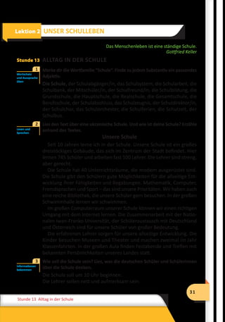 31
Stunde 12 Wiederholung
31
Stunde 13 Alltag in der Schule
Das Menschenleben ist eine ständige Schule.
Gottfried Keller
Stunde 13 ALLTAG IN DER SCHULE
	 Merke dir die Wortfamilie “Schule“. Finde zu jedem Substantiv ein passendes
Adjektiv.
Die Schule, der Schulabgänger/in, das Schulsystem, die Schularbeit, die
Schulbank, der Mitschüler/in, der Schulfreund/in, die Schulbildung, die
Grundschule, die Hauptschule, die Realschule, die Gesamtschule, die
Berufsschule, der Schulabschluss, das Schulzeugnis, der Schuldirektor/in,
der Schulchor, das Schulorchester, die Schulferien, die Schulzeit, der
Schulbus.
	 Lies den Text über eine ukrainische Schule. Und wie ist deine Schule? Erzähle
anhand des Textes.
Unsere Schule
Seit 10 Jahren lerne ich in der Schule. Unsere Schule ist ein großes
dreistöckiges Gebäude, das sich im Zentrum der Stadt befindet. Hier
lernen 745 Schüler und arbeiten fast 100 Lehrer. Die Lehrer sind streng,
aber gerecht.
Die Schule hat 40 Unterrichtsräume, die modern ausgerüstet sind.
Die Schule gibt den Schülern gute Möglichkeiten für die allseitige Ent-
wicklung ihrer Fähigkeiten und Begabungen. Mathematik, Computer,
Fremdsprachen und Sport – das sind unsere Prioritäten. Wir haben auch
eine reiche Bibliothek, die unsere Schüler gern besuchen. In der großen
Schwimmhalle lernen wir schwimmen.
Im großen Computerraum unserer Schule können wir einen richtigen
Umgang mit dem Internet lernen. Die Zusammenarbeit mit der Natio-
nalen Iwan-Franko-Universität, der Schüleraustausch mit Deutschland
und Österreich sind für unsere Schüler von großer Bedeutung.
Die erfahrenen Lehrer sorgen für unsere allseitige Entwicklung. Die
Kinder besuchen Museen und Theater und machen zweimal im Jahr
Klassenfahrten. In der großen Aula finden Festabende und Treffen mit
bekannten Persönlichkeiten unseres Landes statt.
	 Wie soll die Schule sein? Lies, was die deutschen Schüler und Schülerinnen
über die Schule denken.
Die Schule soll um 10 Uhr beginnen.
Die Lehrer sollen nett und aufmerksam sein.
Lektion 2 UNSER SCHULLEBEN
Wortschatz
und Aussprache
üben
1
Lesen und
Sprechen
2
Informationen
bekommen
3
 