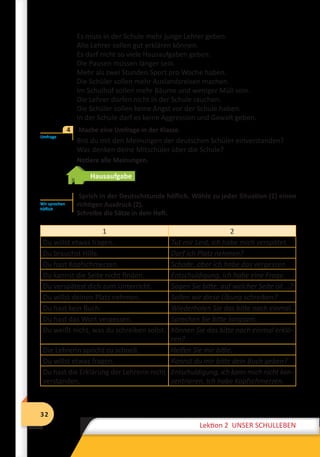 32
Lektion 2 UNSER SCHULLEBEN
32
Lektion 2 UNSER SCHULLEBEN
Es muss in der Schule mehr junge Lehrer geben.
Alle Lehrer sollen gut erklären können.
Es darf nicht so viele Hausaufgaben geben.
Die Pausen müssen länger sein.
Mehr als zwei Stunden Sport pro Woche haben.
Die Schüler sollen mehr Auslandsreisen machen.
Im Schulhof sollen mehr Bäume und weniger Müll sein.
Die Lehrer dürfen nicht in der Schule rauchen.
Die Schüler sollen keine Angst vor der Schule haben.
In der Schule darf es keine Aggression und Gewalt geben.
	 Mache eine Umfrage in der Klasse.
Bist du mit den Meinungen der deutschen Schüler einverstanden?
Was denken deine Mitschüler über die Schule?
	 Notiere alle Meinungen.
Hausaufgabe
Sprich in der Deutschstunde höflich. Wähle zu jeder Situation (1) einen
richtigen Ausdruck (2).
Schreibe die Sätze in dein Heft.
1 2
Du willst etwas fragen. Tut mir Leid, ich habe mich verspätet.
Du brauchst Hilfe. Darf ich Platz nehmen?
Du hast Kopfschmerzen. Schade, aber ich habe das vergessen.
Du kannst die Seite nicht finden. Entschuldigung, ich habe eine Frage.
Du verspätest dich zum Unterricht. Sagen Sie bitte, auf welcher Seite ist …?
Du willst deinen Platz nehmen. Sollen wir diese Übung schreiben?
Du hast kein Buch. Wiederholen Sie das bitte noch einmal.
Du hast das Wort vergessen. Sprechen Sie bitte langsam.
Du weißt nicht, was du schreiben sollst. Können Sie das bitte noch einmal erklä-
ren?
Die Lehrerin spricht zu schnell. Helfen Sie mir bitte.
Du willst etwas fragen. Kannst du mir bitte dein Buch geben?
Du hast die Erklärung der Lehrerin nicht
verstanden.
Entschuldigung, ich kann mich nicht kon-
zentrieren. Ich habe Kopfschmerzen.
Umfrage
4
Wir sprechen
höflich
 