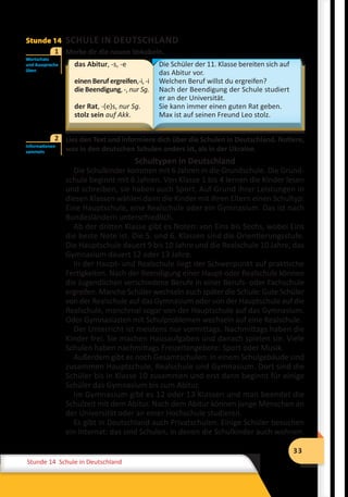 33
Stunde 12 Wiederholung
33
Stunde 14 Schule in Deutschland
Stunde 14 SCHULE IN DEUTSCHLAND
	 Merke dir die neuen Vokabeln.
das Abitur, -s, -e
einenBerufergreifen,-i,-i
die Beendigung, -, nur Sg.
der Rat, -(e)s, nur Sg.
stolz sein auf Akk.
Die Schüler der 11. Klasse bereiten sich auf
das Abitur vor.
Welchen Beruf willst du ergreifen?
Nach der Beendigung der Schule studiert
er an der Universität.
Sie kann immer einen guten Rat geben.
Max ist auf seinen Freund Leo stolz.
	 Lies den Text und informiere dich über die Schulen in Deutschland. Notiere,
was in den deutschen Schulen anders ist, als in der Ukraine.
Schultypen in Deutschland
Die Schulkinder kommen mit 6 Jahren in die Grundschule. Die Grund-
schule beginnt mit 6 Jahren. Von Klasse 1 bis 4 lernen die Kinder lesen
und schreiben, sie haben auch Sport. Auf Grund ihrer Leistungen in
diesen Klassen wählen dann die Kinder mit ihren Eltern einen Schultyp:
Eine Hauptschule, eine Realschule oder ein Gymnasium. Das ist nach
Bundesländern unterschiedlich.
Ab der dritten Klasse gibt es Noten: von Eins bis Sechs, wobei Eins
die beste Note ist. Die 5. und 6. Klassen sind die Orientierungsstufe.
Die Hauptschule dauert 9 bis 10 Jahre und die Realschule 10 Jahre, das
Gymnasium dauert 12 oder 13 Jahre.
In der Haupt- und Realschule liegt der Schwerpunkt auf praktische
Fertigkeiten. Nach der Beendigung einer Haupt-oder Realschule können
die Jugendlichen verschiedene Berufe in einer Berufs- oder Fachschule
ergreifen. Manche Schüler wechseln auch später die Schule: Gute Schüler
von der Realschule auf das Gymnasium oder von der Hauptschule auf die
Realschule, manchmal sogar von der Hauptschule auf das Gymnasium.
Oder Gymnasiasten mit Schulproblemen wechseln auf eine Realschule.
Der Unterricht ist meistens nur vormittags. Nachmittags haben die
Kinder frei. Sie machen Hausaufgaben und danach spielen sie. Viele
Schulen haben nachmittags Freizeitangebote: Sport oder Musik.
Außerdem gibt es noch Gesamtschulen: In einem Schulgebäude sind
zusammen Hauptschule, Realschule und Gymnasium. Dort sind die
Schüler bis in Klasse 10 zusammen und erst dann beginnt für einige
Schüler das Gymnasium bis zum Abitur.
Im Gymnasium gibt es 12 oder 13 Klassen und man beendet die
Schulzeit mit dem Abitur. Nach dem Abitur können junge Menschen an
der Universität oder an einer Hochschule studieren.
Es gibt in Deutschland auch Privatschulen. Einige Schüler besuchen
ein Internat: das sind Schulen, in denen die Schulkinder auch wohnen.
Wortschatz
und Aussprache
üben
1
Informationen
sammeln
2
 