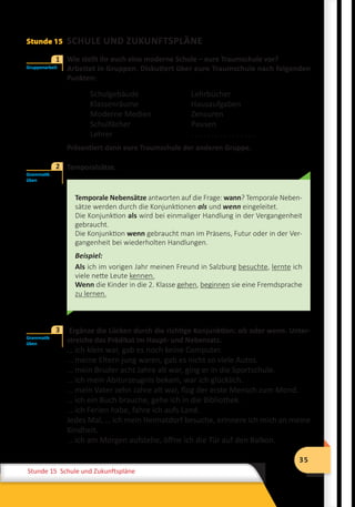 35
Stunde 12 Wiederholung
35
Stunde 15 Schule und Zukunftspläne
Stunde 15 SCHULE UND ZUKUNFTSPLÄNE
	 Wie stellt ihr euch eine moderne Schule – eure Traumschule vor?
Arbeitet in Gruppen. Diskutiert über eure Traumschule nach folgenden
Punkten:
Schulgebäude
Klassenräume
Moderne Medien
Schulfächer
Lehrer
Lehrbücher
Hausaufgaben
Zensuren
Pausen
. . . . . . . . . . . . . . . .
Präsentiert dann eure Traumschule der anderen Gruppe.
	 Temporalsätze.
Temporale Nebensätze antworten auf die Frage: wann? Temporale Neben-
sätze werden durch die Konjunktionen als und wenn eingeleitet.
Die Konjunktion als wird bei einmaliger Handlung in der Vergangenheit
gebraucht.
Die Konjunktion wenn gebraucht man im Präsens, Futur oder in der Ver-
gangenheit bei wiederholten Handlungen.
Beispiel:
Als ich im vorigen Jahr meinen Freund in Salzburg besuchte, lernte ich
viele nette Leute kennen.
Wenn die Kinder in die 2. Klasse gehen, beginnen sie eine Fremdsprache
zu lernen.
	 Ergänze die Lücken durch die richtige Konjunktion: als oder wenn. Unter-
streiche das Prädikat im Haupt- und Nebensatz.
… ich klein war, gab es noch keine Computer.
… meine Eltern jung waren, gab es nicht so viele Autos.
… mein Bruder acht Jahre alt war, ging er in die Sportschule.
… ich mein Abiturzeugnis bekam, war ich glücklich.
… mein Vater zehn Jahre alt war, flog der erste Mensch zum Mond.
… ich ein Buch brauche, gehe ich in die Bibliothek.
… ich Ferien habe, fahre ich aufs Land.
Jedes Mal, … ich mein Heimatdorf besuche, erinnere ich mich an meine
Kindheit.
… ich am Morgen aufstehe, öffne ich die Tür auf den Balkon.
Gruppenarbeit
1
Grammatik
üben
2
Grammatik
üben
3
 