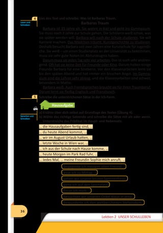 36
Lektion 2 UNSER SCHULLEBEN
36
Lektion 2 UNSER SCHULLEBEN
	 Lies den Text und schreibe: Was ist Barbaras Traum.
Barbaras Traum
Barbara ist 15 Jahre alt. Sie wohnt in Kiel und geht ins Gymnasium.
Sie muss noch 3 Jahre zur Schule gehen. Die Schülerin weiß schon, was
sie später werden will. Barbara will nach der Schule studieren. Sie will
Karriere machen. Das Mädchen träumt, Kunstgeschichte zu studieren.
Deshalb besucht Barbara seit zwei Jahren eine Kunstschule für Jugendli-
che. Sie weiß – um einen Studienplatz an der Universität zu bekommen,
muss sie sehr gute Noten im Abiturzeugnis haben.
Darum muss sie jeden Tag sehr viel arbeiten. Das ist auch sehr anstren-
gend. Oft hat sie keine Zeit für Freunde oder Kino. Darum halten einige
Freunde Barbara für eine Streberin. Vor den Klassenarbeiten lernt sie
bis den späten Abend und hat immer ein bisschen Angst. Im Gymna-
sium sind die Lehrer sehr streng, und die Klassenarbeiten sind schwer,
besonders in Mathe.
Barbara weiß: Auch Fremdsprachen braucht sie für ihren Traumberuf.
Darum lernt sie fleißig Englisch und Französisch.
	 Schreibe die unterstrichenen Sätze in der Ich-Form.

Hausaufgabe
a) Erzähle über dich selbst auf Grundlage des Textes (Übung 4).
b) Wähle das richtige Satzende und schreibe die Sätze mit als oder wenn.
Unterstreiche das Prädikat im Haupt- und Nebensatz.
… die Hausaufgaben fertig sind, …
… du heute Abend kommst, …
… wir im August Urlaub hatten, …
… letzte Woche in Wien war, …
… ich aus der Schule nach Hause komme, …
… heute Morgen im Park Rad fuhr, …
… Jedes Mal, … meine Freundin Sophie mich anruft, …
begegnete ich meinem alten Freund.
esse ich zu Mittag.
sehen wir unsere letzten Sommerfotos.
gehe ich auf den Sportplatz.
freue ich mich.
bewunderte ich den weltberühmten Stefansdom.
besuchten wir unseren Onkel Klaus in Jena.
Lesen und
Schreiben
4
5
Sprechen und
Schreiben
 
