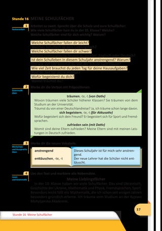 37
Stunde 12 Wiederholung
37
Stunde 16 Meine Schulfächer
Stunde 16 MEINE SCHULFÄCHER
	 Arbeitet zu zweit. Sprecht über die Schule und eure Schulfächer:
	 Wie viele Schulfächer hast du in der 10. Klasse? Welche?
	 Welche Schulfächer sind für dich wichtig? Warum?
Welche Schulfächer fallen dir leicht?
Welches Schulfach ist dein Lieblingsfach?
Welche Schulfächer fallen dir schwer?
Welche Fremdsprache findest du leichter: Englisch oder Deutsch?
Ist dein Schulleben in diesem Schuljahr anstrengend? Warum?
Um wie viel Uhr kommst du von der Schule nach Hause?
Wie viel Zeit brauchst du jeden Tag für deine Hausaufgaben?
Hast du Zeit für deine Hobbys?
Wofür begeisterst du dich?
Wovon träumst du?
	 Merke dir die Verben mit Präpositionen.
träumen,-te,-t (von Dativ)
Wovon träumen viele Schüler höherer Klassen? Sie träumen von dem
Studium an der Universität.
Träumst du von einer Deutschlandreise? Ja, ich träume schon lange davon.
sich begeistern,-te,-t (für Akkusativ)
Wofür begeistert sich dein Freund? Er begeistert sich für Sport und Fremd-
sprachen.
zufrieden sein (mit Dativ)
Womit sind deine Eltern zufrieden? Meine Eltern sind mit meinen Leis-
tungen in Deutsch zufrieden.
	 Merke dir die neuen Vokabeln.
anstrengend
enttäuschen, -te, -t
Dieses Schuljahr ist für mich sehr anstren-
gend.
Der neue Lehrer hat die Schüler nicht ent-
täuscht.
	 Lies den Text und markiere alle Nebensätze.
Meine Lieblingsfächer
In der 10. Klasse haben wir viele Schulfächer. Das sind Ukrainisch,
Geschichte der Ukraine, Mathematik und Physik, Fremdsprachen, Sport.
Besonders leicht fällt mir Mathematik, die ich schon seit einigen Jahren
besonders gründlich erlerne. Ich träume vom Studium an der Kyjewo
Mohyljanska Akademie.
Partnerarbeit
1
Grammatik
üben
2
Wortschatz
und Aussprache
üben
3
Lesen
und Grammatik
4
 