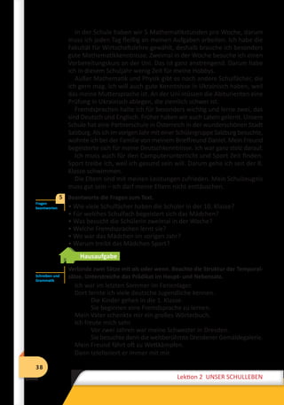 38
Lektion 2 UNSER SCHULLEBEN
38
Lektion 2 UNSER SCHULLEBEN
In der Schule haben wir 5 Mathematikstunden pro Woche, darum
muss ich jeden Tag fleißig an meinen Aufgaben arbeiten. Ich habe die
Fakultät für Wirtschaftslehre gewählt, deshalb brauche ich besonders
gute Mathematikkenntnisse. Zweimal in der Woche besuche ich einen
Vorbereitungskurs an der Uni. Das ist ganz anstrengend. Darum habe
ich in diesem Schuljahr wenig Zeit für meine Hobbys.
Außer Mathematik und Physik gibt es noch andere Schulfächer, die
ich gern mag. Ich will auch gute Kenntnisse in Ukrainisch haben, weil
das meine Muttersprache ist. An der Uni müssen die Abiturienten eine
Prüfung in Ukrainisch ablegen, die ziemlich schwer ist.
Fremdsprachen halte ich für besonders wichtig und lerne zwei, das
sind Deutsch und Englisch. Früher haben wir auch Latein gelernt. Unsere
Schule hat eine Partnerschule in Österreich in der wunderschönen Stadt
Salzburg. Als ich im vorigen Jahr mit einer Schülergruppe Salzburg besuchte,
wohnte ich bei der Familie von meinem Brieffreund Daniel. Mein Freund
begeisterte sich für meine Deutschkenntnisse. Ich war ganz stolz darauf.
Ich muss auch für den Computerunterricht und Sport Zeit finden.
Sport treibe ich, weil ich gesund sein will. Darum gehe ich seit der 8.
Klasse schwimmen.
Die Eltern sind mit meinen Leistungen zufrieden. Mein Schulzeugnis
muss gut sein – ich darf meine Eltern nicht enttäuschen.
	 Beantworte die Fragen zum Text.
• Wie viele Schulfächer haben die Schüler in der 10. Klasse?
• Für welches Schulfach begeistert sich das Mädchen?
• Was besucht die Schülerin zweimal in der Woche?
• Welche Fremdsprachen lernt sie?
• Wo war das Mädchen im vorigen Jahr?
• Warum treibt das Mädchen Sport?
Hausaufgabe
Verbinde zwei Sätze mit als oder wenn. Beachte die Struktur der Temporal-
sätze. Unterstreiche das Prädikat im Haupt- und Nebensatz.
Ich war im letzten Sommer im Ferienlager.
Dort lernte ich viele deutsche Jugendliche kennen.
Die Kinder gehen in die 1. Klasse.
Sie beginnen eine Fremdsprache zu lernen.
Mein Vater schenkte mir ein großes Wörterbuch.
Ich freute mich sehr.
Vor zwei Jahren war meine Schwester in Dresden.
Sie besuchte dann die weltberühmte Dresdener Gemäldegalerie.
Mein Freund fährt oft zu Wettkämpfen.
Dann telefoniert er immer mit mir.
Fragen
beantworten
5
Schreiben und
Grammatik
 
