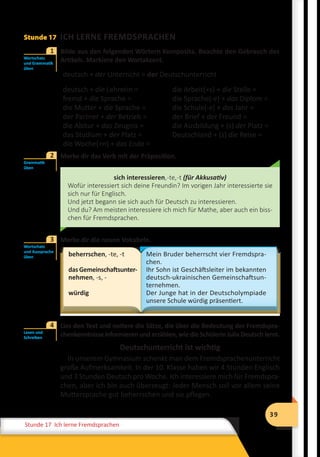 39
Stunde 12 Wiederholung
39
Stunde 17 Ich lerne Fremdsprachen
Stunde 17 ICH LERNE FREMDSPRACHEN
	 Bilde aus den folgenden Wörtern Komposita. Beachte den Gebrauch des
Artikels. Markiere den Wortakzent.
deutsch + der Unterricht = der Deutschunterricht
deutsch + die Lehrerin =
fremd + die Sprache =
die Mutter + die Sprache =
der Partner + der Betrieb =
die Abitur + das Zeugnis =
das Studium + der Platz =
die Woche(+n) + das Ende =
die Arbeit(+s) + die Stelle =
die Sprache(-e) + das Diplom =
die Schule(-e) + das Jahr =
der Brief + der Freund =
die Ausbildung + (s) der Platz =
Deutschland + (s) die Reise =
	 Merke dir das Verb mit der Präposition.
sich interessieren,-te,-t (für Akkusativ)
Wofür interessiert sich deine Freundin? Im vorigen Jahr interessierte sie
sich nur für Englisch.
Und jetzt begann sie sich auch für Deutsch zu interessieren.
Und du? Am meisten interessiere ich mich für Mathe, aber auch ein biss-
chen für Fremdsprachen.
	 Merke dir die neuen Vokabeln.
beherrschen, -te, -t
das Gemeinschaftsunter­
nehmen, -s, -
würdig
Mein Bruder beherrscht vier Fremdspra-
chen.
Ihr Sohn ist Geschäftsleiter im bekannten
deutsch-ukrainischen Gemeinschaftsun-
ternehmen.
Der Junge hat in der Deutscholympiade
unsere Schule würdig präsentiert.
	 Lies den Text und notiere die Sätze, die über die Bedeutung der Fremdspra-
chenkenntnisse informieren und erzählen, wie die Schülerin Julia Deutsch lernt.
Deutschunterricht ist wichtig
In unserem Gymnasium schenkt man dem Fremdsprachenunterricht
große Aufmerksamkeit. In der 10. Klasse haben wir 4 Stunden Englisch
und 3 Stunden Deutsch pro Woche. Ich interessiere mich für Fremdspra-
chen, aber ich bin auch überzeugt: Jeder Mensch soll vor allem seine
Muttersprache gut beherrschen und sie pflegen.
Wortschatz
und Grammatik
üben
1
Grammatik
üben
2
Wortschatz
und Aussprache
üben
3
Lesen und
Schreiben
4
 