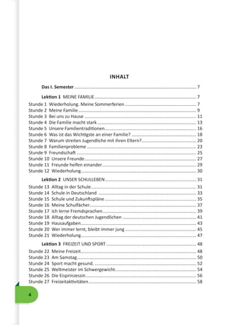 4
INHALT
Das I. Semester................................................................................................. 7
Lektion 1 MEINE FAMILIE................................................................................. 7
Stunde 1 Wiederholung. Meine Sommerferien......................................................... 7
Stunde 2 Meine Familie.............................................................................................. 9
Stunde 3 Bei uns zu Hause......................................................................................... 11
Stunde 4 Die Familie macht stark............................................................................... 13
Stunde 5 Unsere Familientraditionen......................................................................... 16
Stunde 6 Was ist das Wichtigste an einer Familie?.................................................... 18
Stunde 7 Warum streiten Jugendliche mit ihren Eltern?............................................ 20
Stunde 8 Familienprobleme....................................................................................... 23
Stunde 9 Freundschaft............................................................................................... 25
Stunde 10 Unsere Freunde......................................................................................... 27
Stunde 11 Freunde helfen einander........................................................................... 29
Stunde 12 Wiederholung........................................................................................... 30
Lektion 2 UNSER SCHULLEBEN......................................................................... 31
Stunde 13 Alltag in der Schule.................................................................................... 31
Stunde 14 Schule in Deutschland .............................................................................. 33
Stunde 15 Schule und Zukunftspläne......................................................................... 35
Stunde 16 Meine Schulfächer..................................................................................... 37
Stunde 17 Ich lerne Fremdsprachen........................................................................... 39
Stunde 18 Alltag der deutschen Jugendlichen ........................................................... 41
Stunde 19 Hausaufgaben............................................................................................ 43
Stunde 20 Wer immer lernt, bleibt immer jung......................................................... 45
Stunde 21 Wiederholung........................................................................................... 47
Lektion 3 FREIZEIT UND SPORT........................................................................ 48
Stunde 22 Meine Freizeit............................................................................................ 48
Stunde 23 Am Samstag............................................................................................... 50
Stunde 24 Sport macht gesund.................................................................................. 52
Stunde 25 Weltmeister im Schwergewicht................................................................. 54
Stunde 26 Die Eisprinzessin........................................................................................ 56
Stunde 27 Freizeitaktivitäten...................................................................................... 58
 