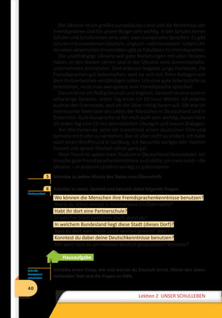 40
Lektion 2 UNSER SCHULLEBEN
40
Lektion 2 UNSER SCHULLEBEN
Die Ukraine ist ein großes europäisches Land und die Kenntnisse der
Fremdsprachen sind für unsere Bürger sehr wichtig. In den Schulen lernen
Schüler und Schülerinnen eine oder zwei europäische Sprachen. Es gibt
Schulen mit erweitertem Deutsch-, Englisch- und Französisch- Unterricht.
An vielen ukrainischen Universitäten gibt es Fakultäten für Fremdsprachen.
Die unabhängige Ukraine will gute Beziehungen mit allen Staaten
haben. In den letzten Jahren sind in der Ukraine viele Gemeinschafts-
unternehmen entstanden. Dort arbeiten begabte junge Fachleute, die
Fremdsprachen gut beherrschen, weil sie sich mit ihren Kollegen von
dem Partnerbetrieb verständigen sollen. Um eine gute Arbeitsstelle zu
bekommen, muss man wenigstens eine Fremdsprache sprechen.
Darum lerne ich fleißig Deutsch und Englisch. Deutsch ist eine extrem
schwierige Sprache. Jeden Tag lerne ich 10 neue Wörter. Ich arbeite
auch an der Grammatik, weil ich die Sätze richtig bauen will. Oft lese ich
interessante Texte über das Leben der Menschen in Deutschland und in
Österreich. Gute Aussprache ist für mich auch sehr wichtig, darum höre
ich jeden Tag eine CD mit phonetischen Übungen und kurzen Dialogen.
Am Wochenende sehe ich manchmal einen deutschen Film und
bemühe mich alles zu verstehen. Das ist aber nicht so einfach. Ich habe
auch einen Brieffreund in Salzburg. Ich besuchte voriges Jahr meinen
Freund und sprach Deutsch schon ganz gut.
Mein Traum ist später mein Studium in Deutschland fortzusetzen. Ich
brauche gute Fremdsprachenkenntnisse auch dafür, um mein Land – die
Ukraine – in anderen Ländern würdig zu präsentieren.
	 Schreibe zu jedem Absatz des Textes eine Überschrift.
	 Arbeitet zu zweit. Sprecht und benutzt dabei folgende Fragen:
Wo können die Menschen ihre Fremdsprachenkenntnisse benutzen?
Warst du schon einmal in Deutschland (in Österreich)?
Habt ihr dort eine Partnerschule?
In welcher Stadt (welchem Dorf) warst du?
In welchem Bundesland liegt diese Stadt (dieses Dorf)?
Hast du dort viele nette Leute kennen gelernt? Wen?
Konntest du dabei deine Deutschkenntnisse benutzen?
Mit wem hast du am meisten deutsch gesprochen? Worüber?
Hausaufgabe
Schreibe einen Essay, wie und warum du Deutsch lernst. Nimm den oben­
stehenden Text und die Fragen zu Hilfe.
5
Partnerarbeit
6
Schreib­
kompetenz
entwickeln
 