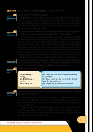 41
Stunde 12 Wiederholung
41
Stunde 18 Alltag der deutschen Jugendlichen
Stunde 18 ALLTAG DER DEUTSCHEN JUGENDLICHEN
	 Merke dir die Wortfamilie „Jugend“.
Die Jugend, die Jugendlichen, die Jugendzeit, der Jugendfreund, der
Jugendtraum, die Jugenderinnerung, das Jugendbuch, der Jugendfilm,
die Jugendzeitschrift, die Jugendsprache, die Jugendkleidung, die Jugend-
jahre, die Jugendmannschaft, die Jugendherberge, die Jugendorganisa-
tion, die Jugendliebe, jugendlich.
	 Die Jugendlichen und ihre Eltern berichten über mehr Gewalt und Aggression
in der Schule. Lest, was Marco, ein Schüler der 7. Klasse erzählt.
Früher bin ich gern in die Schule gegangen. Aber das ist jetzt anders.
Ich habe auf dem Schulweg jeden Tag Angst. Es gibt einige Mitschüler,
die von anderen Schülern Geld wollen. Sonst drohen sie uns mit Prügel.
Das Schlimmste ist: Niemand kann uns helfen. Nicht die Lehrer und die
Eltern auch nicht. Und die Polizei kann uns auch nicht immer beschützen.
Sobald einer von uns alleine ist, wird er geschlagen. Es gibt nur einen
Weg: Man soll immer zusammen mit Freunden sein. So kann man sich ein
wenig schützen. An manchen Tagen sind in unserer Klasse viele Schüler
nicht da. Die meisten haben einfach Angst in die Schule zu gehen.
Besprecht das Problem in den Gruppen. Gibt es auch in euren Schulen Aggres-
sion und Gewalt? Wie kann man dieses Problem lösen? Wer soll die Schüler-
kinder vor der Gewalt beschützen? Äußert eure Meinungen.
	 Merke dir die neuen Vokabeln.
die Erziehung, -,
nur Sg.
die Entfaltung, -,
nur Sg.
versichern, -te, -t
Der Junge hat zu Hause eine gute Erziehung
bekommen.
Der Staat sorgt für die persönliche Entfal-
tung der Jugendlichen.
Die Regierung versichert soziale Hilfe.
	 Lies den Text, merke dir die wichtigsten Informationen aus dem Leben der
deutschen Jugendlichen.
In der Bundesrepublik Deutschland gibt es 11 Millionen Kinder und
Jugendliche bis 14 Jahre. Jeder fünfte Einwohner Deutschlands ist jün-
ger als 18 Jahre. Etwa ein Drittel aller Einwohner – 27 Millionen – sind
jünger als 27 Jahre.
Die Erziehung von Kindern und Jugendlichen ist in erster Linie Recht
und Pflicht von Eltern. Zu den Aufgaben des Staates gehört vor allem
die persönliche und soziale Entfaltung von Kindern und Jugendlichen.
Der Staat sichert auch soziale Hilfe.
Wortschatz
und Aussprache
üben
1
Lesen
und Verstehen
2
Gruppenarbeit
Wortschatz
üben
3
Informationen
sammeln
4
 