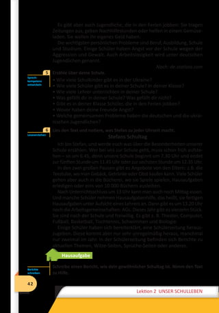 42
Lektion 2 UNSER SCHULLEBEN
42
Lektion 2 UNSER SCHULLEBEN
Es gibt aber auch Jugendliche, die in den Ferien jobben: Sie tragen
Zeitungen aus, geben Nachhilfestunden oder helfen in einem Gemüse-
laden. Sie wollen ihr eigenes Geld haben.
Die wichtigsten persönlichen Probleme sind Beruf, Ausbildung, Schule
und Studium. Einige Schüler haben Angst vor der Schule wegen der
Aggression und Gewalt. Auch Arbeitslosigkeit wird unter deutschen
Jugendlichen genannt.
Nach: de.statista.com
	 Erzähle über deine Schule.
• Wie viele Schulkinder gibt es in der Ukraine?
• Wie viele Schüler gibt es in deiner Schule? In deiner Klasse?
• Wie viele Lehrer unterrichten in deiner Schule?
• Was gefällt dir in deiner Schule? Was gefällt dir nicht?
• Gibt es in deiner Klasse Schüler, die in den Ferien jobben?
• Wovor haben deine Freunde Angst?
• Welche gemeinsamen Probleme haben die deutschen und die ukrai-
nischen Jugendlichen?
6	 Lies den Text und notiere, was Stefan zu jeder Uhrzeit macht.
Stefans Schultag
Ich bin Stefan, und werde euch was über die Besonderheiten unserer
Schule erzählen. Wer bei uns zur Schule geht, muss schon früh aufste-
hen – so um 6.45, denn unsere Schule beginnt um 7.30 Uhr und endet
zur fünften Stunde um 11.45 Uhr oder zur sechsten Stunde um 12.35 Uhr.
In den zwei großen Pausen gibt es Angebote von den Eltern: z.B. die
Teestube, wo man Gebäck, Getränke oder Obst kaufen kann. Viele Schüler
gehen aber auch in die Bücherei, wo sie Spiele spielen, Hausaufgaben
erledigen oder eins von 10 000 Büchern ausleihen.
Nach Unterrichtsschluss um 13 Uhr kann man auch noch Mittag essen.
Und manche Schüler nehmen Hausaufgabenhilfe, das heißt, sie fertigen
Hausaufgaben unter Aufsicht eines Lehrers an. Dann gibt es um 13.20 Uhr
noch die Arbeitsgemeinschaften: AGs. Dieses Jahr gibt es vierzehn Stück.
Sie sind nach der Schule und freiwillig. Es gibt z. B. Theater, Computer,
Fußball, Basketball, Tischtennis, Schwimmen und Biologie.
Einige Schüler haben sich bereiterklärt, eine Schülerzeitung heraus-
zugeben. Diese kommt aber nur sehr unregelmäßig heraus, manchmal
nur zweimal im Jahr. In der Schülerzeitung befinden sich Berichte zu
aktuellen Themen, Witze-Seiten, Sprüche-Seiten oder anderes.
Hausaufgabe
Schreibe einen Bericht, wie dein gewöhnlicher Schultag ist. Nimm den Text
zu Hilfe.
Sprech-
kompetenz
entwickeln
5
Leseverstehen
6
Berichte
schreiben
 