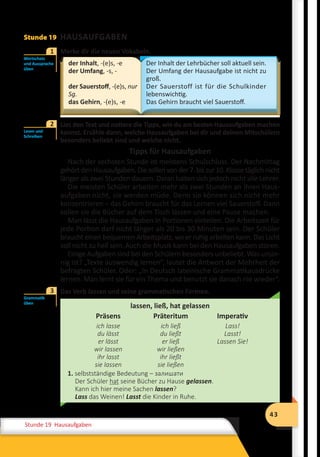 43
Stunde 12 Wiederholung
43
Stunde 19 Hausaufgaben
Stunde 19 HAUSAUFGABEN
	 Merke dir die neuen Vokabeln.
der Inhalt, -(e)s, -e
der Umfang, -s, -
der Sauerstoff, -(e)s, nur
Sg.
das Gehirn, -(e)s, -e
Der Inhalt der Lehrbücher soll aktuell sein.
Der Umfang der Hausaufgabe ist nicht zu
groß.
Der Sauerstoff ist für die Schulkinder
lebenswichtig.
Das Gehirn braucht viel Sauerstoff.
	 Lies den Text und notiere die Tipps, wie du am besten Hausaufgaben machen
kannst. Erzähle dann, welche Hausaufgaben bei dir und deinen Mitschülern
besonders beliebt sind und welche nicht.
Tipps für Hausaufgaben
Nach der sechsten Stunde ist meistens Schulschluss. Der Nachmittag
gehörtdenHausaufgaben.Diesollenvonder7.biszur10.Klassetäglichnicht
länger als zwei Stunden dauern. Daran halten sich jedoch nicht alle Lehrer.
Die meisten Schüler arbeiten mehr als zwei Stunden an ihren Haus-
aufgaben nicht, sie werden müde. Denn sie können sich nicht mehr
konzentrieren – das Gehirn braucht für das Lernen viel Sauerstoff. Dann
sollen sie die Bücher auf dem Tisch lassen und eine Pause machen.
Man lässt die Hausaufgaben in Portionen einteilen. Die Arbeitszeit für
jede Portion darf nicht länger als 20 bis 30 Minuten sein. Der Schüler
braucht einen bequemen Arbeitsplatz, wo er ruhig arbeiten kann. Das Licht
soll nicht zu hell sein. Auch die Musik kann bei den Hausaufgaben stören.
Einige Aufgaben sind bei den Schülern besonders unbeliebt. Was unsin-
nig ist? „Texte auswendig lernen“, lautet die Antwort der Mehrheit der
befragten Schüler. Oder: „In Deutsch lateinische Grammatikausdrücke
lernen. Man lernt sie für ein Thema und benutzt sie danach nie wieder“.
	 Das Verb lassen und seine grammatischen Formen.
lassen, ließ, hat gelassen
Präsens Präteritum Imperativ
ich lasse
du lässt
er lässt
wir lassen
ihr lasst
sie lassen
ich ließ
du ließt
er ließ
wir ließen
ihr ließt
sie ließen
Lass!
Lasst!
Lassen Sie!
1. selbstständige Bedeutung – залишати
Der Schüler hat seine Bücher zu Hause gelassen.
Kann ich hier meine Sachen lassen?
Lass das Weinen! Lasst die Kinder in Ruhe.
Wortschatz
und Aussprache
üben
1
Lesen und
Schreiben
2
Grammatik
üben
3
 