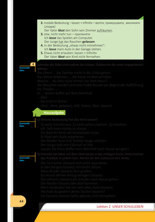 44
Lektion 2 UNSER SCHULLEBEN
44
Lektion 2 UNSER SCHULLEBEN
2. modale Bedeutung – lassen + Infinitiv – веліти, примушувати, викликати
(лікаря)
Der Vater lässt den Sohn sein Zimmer aufräumen.
3. etw. nicht mehr tun – припиняти
Ich lasse das Spielen am Computer.
Der Junge hat das Rauchen gelassen.
4. In der Bedeutung „etwas nicht mitnehmen“:
Ich lasse mein Auto in der Garage stehen.
5. Etwas nicht erlauben: lassen + Infinitiv
Der Vater lässt sein Kind nicht fernsehen.
	 Schreibe die Sätze und ergänze die Lücken. Gebrauche die unten angegebenen
Wörter.
Die Eltern … die Tochter nicht in die Disko gehen.
Das kleine Mädchen … die Katze im Bett schlafen.
Warum … du dein Auto immer vor dem Haus?
Die Besucher werden erst eine halbe Stunde vor Beginn der Aufführung
ins Theater … .
Er … seinen Koffer auf dem Bahnhof.
… das!
… Sie mich in Ruhe!
(lass , lässt, gelassen, ließ, lassen, lässt, lassen)
Hausaufgabe
a) Welche Bedeutung hat das Verb lassen?
1) nicht mitnehmen; 2) nicht selbst machen; 3) еrlauben
Ich ließ mein Handy zu Hause.
Sie lässt ihr Kind viel Schokolade essen.
Er lässt sein Auto reparieren.
Die Mutter lässt ihre Tochter lange schlafen.
Der Junge ließ sein Fahrrad im Hof.
Lassen Sie Ihren Koffer vom Bahnhof nach Hause bringen?
b) Schreibe die Sätze mit dem Verb lassen in der richtigen Form. Unterstreiche
das Prädikat in jedem Satz. Merke dir den Gebrauch des Verbs.
Der Fernseher (lassen) sich nicht reparieren.
In den Bergen (lassen) sich leicht atmen.
Mein Bruder (lassen) dich grüßen.
Du musst deinen Anzug reinigen (lassen)
Die Lehrerin (lassen) die Schüler nach Hause gehen.
Die Mutter (lassen) den Arzt kommen.
Mein Großvater hat mir sein altes Auto (lassen).
Wo hast du gestern deine Tasche (lassen)?
Ich (lassen) meinen Sohn abends nicht fernsehen.
Grammatik
üben
4
Grammatik
üben
Grammatik
üben
 
