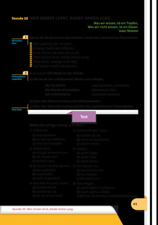 45
Stunde 12 Wiederholung
45
Stunde 20 Wer immer lernt, bleibt immer jung
Stunde 20 WER IMMER LERNT, BLEIBT IMMER JUNG
Was wir wissen, ist ein Tropfen,
Was wir nicht wissen, ist ein Ozean.
Isaac Newton
	 Merke dir die deutschen Sprichwörter. Suche ihre ukrainischen Äquivalente.
Wer gelehrt, der ist wert.
Übung macht den Meister.
Zum Lernen ist man nie zu alt.
Wer immer lernt, bleibt immer jung.
Man lernt, solange man lebt.
Viel lesen macht viel wissen.
2	 H ö r t e x t: Die Beste in der Klasse.
a) Merke dir die unbekannten Wörter zum Hörtext.
die Streberin 		 кар’єристка, вискочка
die Markenklamotten 		 фірмовий одяг
das Inlineskates 		 роликові ковзани
b) Höre den Text und notiere die Schlüsselwörter.
c) Höre den Text noch einmal und löse die nachstehenden Testaufgaben.
Test
Wähle die richtige Lösung: a, b oder c.
1. Sabine ist...
a) eine Streberin.
b) ein kleines Mädchen.
c) eine Gymnasiastin.
2. Sabine kann...
a) sich gut konzentrieren.
b) oft nervös sein.
с) neidisch sein.
3.SieistjetztmitihrenLehrern...
a) ganz glücklich.
b) unzufrieden.
c) nicht so glücklich.
4. Mit ihrer Freundin Steffi...
a) streitet sie oft.
b) streitet sie nie.
c) hat sie einen Streit.
Wortschatz
üben
1













Hörkompetenz
entwickeln
2
Tests lösen
5. Sabines Bruder Lukas...
a) ist älter als sie.
b) nervt sie manchmal.
c) stöhnt immer.
6. Sabine...
a) spielt Geige.
b) spielt Flöte.
c) spielt Klavier.
7. Ihre Mutter ist …
a) Deutschlehrerin.
b) Journalistin.
c) Musiklehrerin.
8. Beim Regen...
a) spielt Sabine Tischtennis.
b) spielt Sabine Fußball.
c) fährtsiemitdemBusindieStadtschwimmen.
 