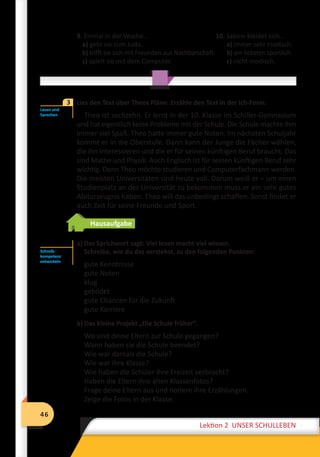 46
Lektion 2 UNSER SCHULLEBEN
46
Lektion 2 UNSER SCHULLEBEN
9. Einmal in der Woche...
a) geht sie zum Judo.
b) trifft sie sich mit Freunden aus Nachbarschaft.
c) spielt sie mit dem Computer.
	 Lies den Text über Theos Pläne. Erzähle den Text in der Ich-Form.
Theo ist sechzehn. Er lernt in der 10. Klasse im Schiller-Gymnasium
und hat eigentlich keine Probleme mit der Schule. Die Schule machte ihm
immer viel Spaß. Theo hatte immer gute Noten. Im nächsten Schuljahr
kommt er in die Oberstufe. Dann kann der Junge die Fächer wählen,
die ihn interessieren und die er für seinen künftigen Beruf braucht. Das
sind Mathe und Physik. Auch Englisch ist für seinen künftigen Beruf sehr
wichtig. Denn Theo möchte studieren und Computerfachmann werden.
Die meisten Universitäten sind heute voll. Darum weiß er – um einen
Studienplatz an der Universität zu bekommen muss er ein sehr gutes
Abiturzeugnis haben. Theo will das unbedingt schaffen. Sonst findet er
auch Zeit für seine Freunde und Sport.
Hausaufgabe
a) Das Sprichwort sagt: Viel lesen macht viel wissen.
Schreibe, wie du das verstehst, zu den folgenden Punkten:
gute Kenntnisse
gute Noten
klug
gebildet
gute Chancen für die Zukunft
gute Karriere
b) Das kleine Projekt „Die Schule früher“.
Wo sind deine Eltern zur Schule gegangen?
Wann haben sie die Schule beendet?
Wie war damals die Schule?
Wie war ihre Klasse?
Wie haben die Schüler ihre Freizeit verbracht?
Haben die Eltern ihre alten Klassenfotos?
Frage deine Eltern aus und notiere ihre Erzählungen.
Zeige die Fotos in der Klasse.
10. Sabine kleidet sich...
a) immer sehr modisch.
b) am liebsten sportlich.
c) nicht modisch.
Lesen und
Sprechen
3
Schreib-
kompetenz
entwickeln
 