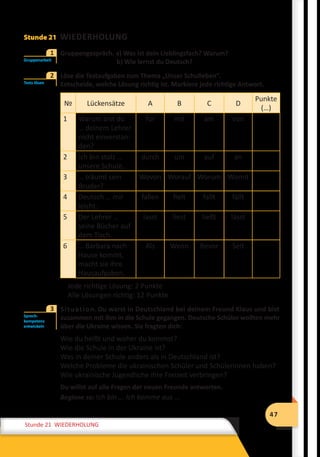 47
Stunde 12 Wiederholung
47
Stunde 21 WIEDERHOLUNG
Stunde 21 WIEDERHOLUNG
	 Gruppengespräch. a) Was ist dein Lieblingsfach? Warum?
				 b) Wie lernst du Deutsch?
	 Löse die Testaufgaben zum Thema „Unser Schulleben“.
Entscheide, welche Lösung richtig ist. Markiere jede richtige Antwort.
№ Lückensätze A B C D
Punkte
(…)
1 Warum bist du
… deinem Lehrer
nicht einverstan-
den?
für mit am von
2 Ich bin stolz …
unsere Schule.
durch um auf an
3 … träumt sein
Bruder?
Wovon Worauf Worum Womit
4 Deutsch … mir
leicht.
fallen fielt fallt fällt
5 Der Lehrer …
seine Bücher auf
dem Tisch.
lasst liest ließt lässt
6 … Barbara nach
Hause kommt,
macht sie ihre
Hausaufgaben.
Als Wenn Bevor Seit
Jede richtige Lösung: 2 Punkte
Alle Lösungen richtig: 12 Punkte
	 Situation. Du warst in Deutschland bei deinem Freund Klaus und bist
zusammen mit ihm in die Schule gegangen. Deutsche Schüler wollten mehr
über die Ukraine wissen. Sie fragten dich:
Wie du heißt und woher du kommst?
Wie die Schule in der Ukraine ist?
Was in deiner Schule anders als in Deutschland ist?
Welche Probleme die ukrainischen Schüler und Schülerinnen haben?
Wie ukrainische Jugendliche ihre Freizeit verbringen?
Du willst auf alle Fragen der neuen Freunde antworten.
Beginne so: Ich bin ... Ich komme aus ...
Gruppenarbeit
1
Tests lösen
2
Sprech-
kompetenz
entwickeln
3
 