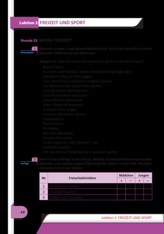 48
Lektion 3 FREIZEIT UND SPORT
Stunde 22 MEINE FREIZEIT
	 Arbeitet zu zweit. Frage deinen Mitschüler/in, wie er/sie seine/ihre Freizeit
gestaltet. Wählt passende Ausdrücke.
Beginne so: Was Interessantes machst du gerne in deiner Freizeit?
Bücher lesen
in einem Sportverein / einer Umweltschutzgruppe sein
am Nachmittag im Park joggen
nach der Schule im Stadion Fußball spielen
am Wochenende schwimmen gehen
eine Sprachschule besuchen
eine Musikschule besuchen
einen Malkurs besuchen
einen Tanzclub besuchen
in einem Chor singen
in einem Orchester spielen
fotografieren
Musik hören
fernsehen
das Kino besuchen
im Internet surfen
in den eigenen „vier Wänden“ sein
Einkäufe machen
mit den kleinen Geschwistern spazieren gehen
	 Macht eine Umfrage in der Klasse. Welche Freizeitaktivitäten bevorzugen
Mädchen und welche Jungen? Übertragt die Tabelle in euer Heft. Markiert
die Antworten in der Tabelle.
№ Freizeitaktivitäten
Mädchen Jungen
+ – + –
1 Im Haushalt helfen 7 4 6 5
2 Einkäufe machen
3 Treffen mit Freunden
Lektion 3 FREIZEIT UND SPORT
Partnerarbeit
1
Umfrage
2
 