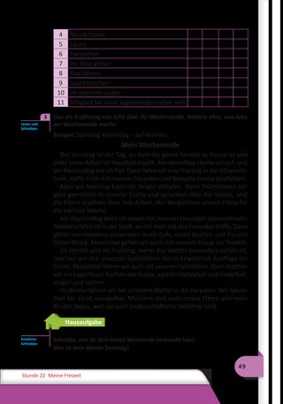49
Stunde 22 Meine Freizeit
4 Musik hören
5 Lesen
6 Fernsehen
7 Ins Kino gehen
8 Rad fahren
9 Sport machen
10 Im Internet surfen
11 Mitglied bei einer Jugendorganisation sein
3	 Lies die Erzählung von Julia über ihr Wochenende. Notiere alles, was Julia
am Wochenende macht.
Beispiel: Samstag Vormittag – aufräumen.
Mein Wochenende
Der Samstag ist der Tag, an dem die ganze Familie zu Hause ist und
jeder seine Arbeit im Haushalt macht. Am Vormittag räume ich auf, und
am Nachmittag bin ich frei. Dann fahre ich zum Training in die Schwimm-
halle, treffe mich mit meinen Freunden und besuche meine Großeltern.
Aber am Sonntag kann ich länger schlafen. Dann frühstücken wir
ganz gemütlich in unserer Küche und sprechen über die Schule, und
die Eltern erzählen über ihre Arbeit. Wir besprechen unsere Pläne für
die nächste Woche.
Am Nachmittag kann ich etwas mit meinen Freunden unternehmen.
Meistens fahre ich in die Stadt, wo ich mich mit den Freunden treffe. Dann
gehen wir meistens zusammen in ein Cafe, essen Kuchen und Eis und
hören Musik. Manchmal gehen wir auch mit unserer Klasse ins Theater.
Im Herbst und im Frühling, wenn das Wetter besonders schön ist,
machen wir mit unserem Sportlehrer Herrn Lewtschuk Ausflüge ins
Grüne. Manchmal fahren wir auch mit unseren Fahrrädern. Dann machen
wir ein Lagerfeuer, kochen die Suppe, spielen Volleyball und Federball,
singen und lachen.
Im Winter fahren wir bei schönem Wetter in die Karpaten. Wir fahren
dort Ski. Es ist wunderbar. Meistens sind auch meine Eltern und mein
Bruder dabei, weil sie auch leidenschaftliche Skifahrer sind.
Hausaufgabe
Schreibe, wie du dein letzes Wochende verbracht hast.
Wie ist dein idealer Sonntag?
Lesen und
Schreiben
3
Kreatives
Schrieben
 