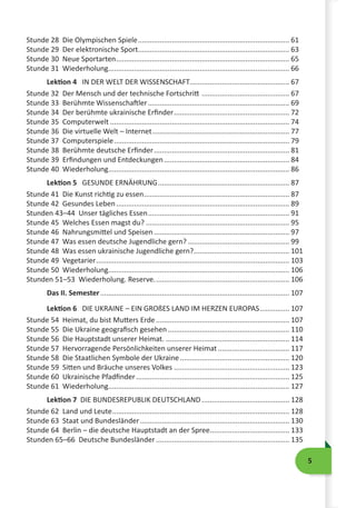 5
Stunde 28 Die Olympischen Spiele............................................................................. 61
Stunde 29 Der elektronische Sport............................................................................. 63
Stunde 30 Neue Sportarten........................................................................................ 65
Stunde 31 Wiederholung........................................................................................... 66
Lektion 4 IN DER WELT DER WISSENSCHAFT................................................... 67
Stunde 32 Der Mensch und der technische Fortschritt ............................................. 67
Stunde 33 Berühmte Wissenschaftler........................................................................ 69
Stunde 34 Der berühmte ukrainische Erfinder........................................................... 72
Stunde 35 Computerwelt........................................................................................... 74
Stunde 36 Die virtuelle Welt – Internet...................................................................... 77
Stunde 37 Computerspiele......................................................................................... 79
Stunde 38 Berühmte deutsche Erfinder..................................................................... 81
Stunde 39 Erfindungen und Entdeckungen................................................................ 84
Stunde 40 Wiederholung........................................................................................... 86
Lektion 5 GESUNDE ERNÄHRUNG................................................................... 87
Stunde 41 Die Kunst richtig zu essen.......................................................................... 87
Stunde 42 Gesundes Leben........................................................................................ 89
Stunden 43–44 Unser tägliches Essen........................................................................ 91
Stunde 45 Welches Essen magst du?......................................................................... 95
Stunde 46 Nahrungsmittel und Speisen..................................................................... 97
Stunde 47 Was essen deutsche Jugendliche gern?.................................................... 99
Stunde 48 Was essen ukrainische Jugendliche gern?................................................. 101
Stunde 49 Vegetarier.................................................................................................. 103
Stunde 50 Wiederholung........................................................................................... 106
Stunden 51–53 Wiederholung. Reserve..................................................................... 106
Das II. Semester................................................................................................ 107
Lektion 6 DIE UKRAINE – EIN GROßES LAND IM HERZEN EUROPAS................ 107
Stunde 54 Heimat, du bist Mutters Erde.................................................................... 107
Stunde 55 Die Ukraine geografisch gesehen.............................................................. 110
Stunde 56 Die Hauptstadt unserer Heimat................................................................ 114
Stunde 57 Hervorragende Persönlichkeiten unserer Heimat..................................... 117
Stunde 58 Die Staatlichen Symbole der Ukraine........................................................ 120
Stunde 59 Sitten und Bräuche unseres Volkes........................................................... 123
Stunde 60 Ukrainische Pfadfinder.............................................................................. 125
Stunde 61 Wiederholung........................................................................................... 127
Lektion 7 DIE BUNDESREPUBLIK DEUTSCHLAND............................................. 128
Stunde 62 Land und Leute.......................................................................................... 128
Stunde 63 Staat und Bundesländer............................................................................ 130
Stunde 64 Berlin – die deutsche Hauptstadt an der Spree......................................... 133
Stunden 65–66 Deutsche Bundesländer.................................................................... 135
 