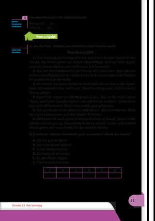 51
Stunde 23 Am Samstag
	 Charakterisiere kurz die beiden Freunde.
Roman ist … . Er … .
Julia ist … . Sie … .
Hausaufgabe
a) Lies den Text. Notiere, was Martina in ihrer Freizeit macht.
Martina erzählt …
1. Von Montag bis Freitag sind ich und mein Bruder Daniel in der
Schule, die Eltern gehen zur Arbeit. Nachmittags sind wir beim Sport,
machen Hausaufgaben und treffen uns mit Freunden.
2. Nur am Wochenende ist die Familie oft zusammen. Wir machen
einen Einkaufbummel in der Stadt mit Eis und Kuchen oder eine Radtour
im großen Park in der Nähe.
3. Ich mache viel Sport. Schon als Kind habe ich viel Zeit in der Sport-
halle mit meinem Vater verbracht. Sport macht gesund. Jetzt lerne ich
Tennis spielen.
4. Sport hat immer mit Wettkampf zu tun. Das ist für mich schon
Stress, weil jeder Sportler besser sein will als die anderen. Dabei kann
man sich oft verletzen. Man muss immer gut aufpassen.
5. Ich würde gerne im Sommer Rad fahren und schwimmen. Man
kann sich entspannen und den Körper fit halten.
6. Oft bleibe ich auch gerne in meiner Freizeit zu Hause. Stress in der
Schule hab ich genug. Die warme Ruhe zu Hause, Lesen und schöne
Musik geben mir neue Kräfte für die nächste Woche.
b) Entscheide: Welche Überschrift passt zu welchem Absatz des Textes?
A. Ich bin gut im Sport.
B. Sport ist immer Kampf.
C. In der Arbeitswoche.
D. Zu Hause ist es schön.
E. An den freien Tagen.
F. Träume vom Sommer.
1 2 3 4 5 6
Sprech­
kompetenz
entwickeln
3
Lesen und
Schreiben
 