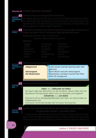 52
Lektion 3 FREIZEIT UND SPORT
Stunde 24 SPORT MACHT GESUND
	 Merke dir die zusammengesetzten Substantive.
Der Sport, der Sportler, die Sportart, der Sportwettkampf, der Sportplatz,
die Sporthalle, der Sportlehrer, die Sportstunde, der Sportverein, der
Sportreporter, die Sportkleidung, die Sportsendung, das Sportfest, der
Wintersport, der Sommersport, sportlich.
	 Frage deine Schulfreunde: Welche Sportarten bevorzugen Mädchen und
Jungen aus deiner Klasse? Gebrauche dabei die Wortliste unten.
Beginne so: Welchen Sport machst du?
Welchen Sport willst du machen?
Wortliste:
Joggen
Surfen
Radfahren
Schwimmen
Fußball
Tennis
Inlineskate
Skifahren
Volleyball
Boxen
Leichtathletik
Karate
Eishockey
Eiskunstlauf
Turnen
Pferdesport
Aerobic
Kunstturnen
. . . . . . . . . . . . . . . . . . . . . . . . . . . . . . . . . . . . . . . . . . . .
	 Merke dir die neuen Vokabeln.
obligatorisch
überzeugend
die Körperkultur
In der Schule sind die Sportstunden obli-
gatorisch.
Deine Worte sind sehr überzeugend.
Körperkultur und Sport machen den Men-
schen fit und gesund.
	 Merke dir die Verben mit Präpositionen.
retten,-te,-t (Akkusativ vor Dativ)
Der Sport rettet den Menschen vor der Krankheit. Wovor retten dich die
Sporttänze? Die Sporttänze retten mich vor Passivität und Langweile.
teilnehmen,-a,-o (an Dativ)
Nimmst du oft an Volleyballwettkämpfen teil? Nein, ich nehme lieber an
Fußballspielen teil.
Und woran nimmt dein Bruder teil? An einem Tennisturnier.
	 Lies den Text und notiere die Wörter, die zum Thema „Sport“ gehören.
Im gesunden Körper – gesunder Geist
In der ganzen Welt treiben Millionen Menschen Sport. Der Freizeits-
port ist ein wichtiger Bestandteil unseres Lebens. Sport ist auch in der
Ukraine beliebt. An allen Schulen und Hochschulen unserer Heimat ist
Wortschatz
und Aussprache
üben
1
Umfrage
2
Wortschatz
und Aussprache
üben
3
Grammatik
üben
4
Lesen und
Wortschatz
5
 