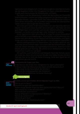 53
Stunde 24 Sport macht gesund
Sportunterricht obligatorisch. In der Ukraine gibt es viele Sportschulen,
wo die begabten Kinder ihre Fähigkeiten für Sport entwickeln können.
Es gibt auch Hochschulen für Körperkultur und Sport.
Der Sport und die Körperkultur retten die Menschen vor Passivität
und Krankheiten, machen sie kräftig und gesund. Ein Sprichwort sagt: Im
gesunden Körper – gesunder Geist. Das haben die Menschen schon in
alten Zeiten verstanden, z.B. im antiken Griechenland. Die Olympischen
Spiele sind ein überzeugendes Beispiel dafür.
Ich treibe gern Sport. In der Schule haben wir zwei Sportstunden pro
Woche. Ich besuche diese Stunden besonders gern. Hier habe ich eine
gute Möglichkeit mich nach der spannenden Mathematikstunde frei zu
bewegen, zu laufen und zu springen oder Volleyball zu spielen.
Unser Sportlehrer liebt seinen Beruf. Er sorgt für unsere Gesundheit
und entwickelt unsere Begabungen. Seine Schüler und Schülerinnen stu-
dieren nach dem Abitur an der Hochschule für Körperkultur und Sport.
Einige von ihnen wurden Europa-Meister in verschiedenen Sportarten.
Meine Lieblingssportart ist Schwimmen. Als ich zehn Jahre alt war,
besuchte ich mit meinem Vater zum ersten Mal die Schwimmhalle. Und
seit vier Jahren betreibe ich regelmäßig Schwimmen. Zweimal in der
Woche gehe ich zum Training. Oft nehme ich an Wettkämpfen teil. Das
Schwimmen macht mir viel Spaß.
Mir gefallen auch Radfahren und Skisport. Nach der Schule, wenn
ich müde bin, fahre ich mit meinem Bruder eine halbe Stunde mit dem
Fahrrad. Das ist für mich die beste Erholung. Dank dem Sport bin ich
jetzt immer gesund und fit.
	 Beantworte die Fragen zum Text.
• Wo können die Kinder ihre Fähigkeiten für Sport entwickeln?
• Wovor retten die Menschen der Sport und die Körperkultur?
• Wer sorgt für die Gesundheit der Schüler?
• Was ist die Lieblingssportart der Schülerin?
• Was ist für das Mädchen die beste Erholung?
Hausaufgabe
Erzähle, wie du Sport treibst. Nimm folgende Fragen zu Hilfe.
Bist du gut im Sport?
Besuchst du gern die Sportstunden?
Haben einige Schüler Angst vor dem Sportunterricht? Warum?
Was machst du in den Sportstunden?
Wie heißt dein Sportlehrer?
Bist du Mitglied eines Sportvereins? Welches?
Kannst du schwimmen?
Fährst du gern Rad?
Nimmst du an den Wettkämpfen teil?
Fragen
beantworten
6
Sprech­
kompetenz
entwickeln
 