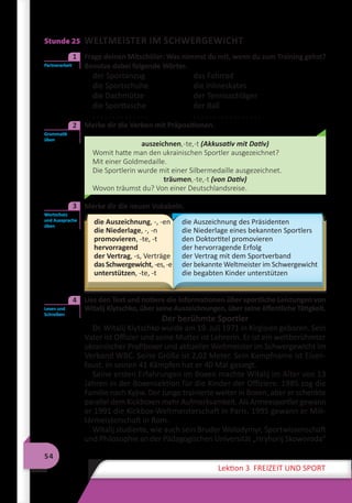 54
Lektion 3 FREIZEIT UND SPORT
Stunde 25 WELTMEISTER IM SCHWERGEWICHT
	 Frage deinen Mitschüler: Was nimmst du mit, wenn du zum Training gehst?
Benutze dabei folgende Wörter.
der Sportanzug	 das Fahrrad
die Sportschuhe	 die Inlineskates
die Dachmütze	 der Tennisschläger
die Sporttasche	 der Ball
. . . . . . . . . . . . . .	 . . . . . . . . . . . . . . . . .
2	 Merke dir die Verben mit Präpositionen.
auszeichnen,-te,-t (Akkusativ mit Dativ)
Womit hatte man den ukrainischen Sportler ausgezeichnet?
Mit einer Goldmedaille.
Die Sportlerin wurde mit einer Silbermedaille ausgezeichnet.
träumen,-te,-t (von Dativ)
Wovon träumst du? Von einer Deutschlandsreise.
	 Merke dir die neuen Vokabeln.
die Auszeichnung, -, -en
die Niederlage, -, -n
promovieren, -te, -t
hervorragend
der Vertrag, -s, Verträge
dasSchwergewicht,-es,-e
unterstützen, -te, -t
die Auszeichnung des Präsidenten
die Niederlage eines bekannten Sportlers
den Doktortitel promovieren
der hervorragende Erfolg
der Vertrag mit dem Sportverband
der bekannte Weltmeister im Schwergewicht
die begabten Kinder unterstützen
	 Lies den Text und notiere die Informationen über sportliche Leistungen von
Witalij Klytschko, über seine Auszeichnungen, über seine öffentliche Tätigkeit.
Der berühmte Sportler
Dr. Witalij Klytschko wurde am 19. Juli 1971 in Kirgisien geboren. Sein
Vater ist Offizier und seine Mutter ist Lehrerin. Er ist ein weltberühmter
ukrainischer Profiboxer und aktueller Weltmeister im Schwergewicht im
Verband WBC. Seine Größe ist 2,02 Meter. Sein Kampfname ist Eisen-
faust. In seinen 41 Kämpfen hat er 40 Mal gesiegt.
Seine ersten Erfahrungen im Boxen machte Witalij im Alter von 13
Jahren in der Boxensektion für die Kinder der Offiziere. 1985 zog die
Familie nach Kyjiw. Der Junge trainierte weiter in Boxen, aber er schenkte
parallel dem Kickboxen mehr Aufmerksamkeit. Als Armeesportler gewann
er 1991 die Kickbox-Weltmeisterschaft in Paris. 1995 gewann er Mili-
tärmeisterschaft in Rom.
Witalij studierte, wie auch sein Bruder Wolodymyr, Sportwissenschaft
und Philosophie an der Pädagogischen Universität „Hryhorij Skoworoda“
Partnerarbeit
1
Grammatik
üben
2
Wortschatz
und Aussprache
üben
3
Lesen und
Schreiben
4
 