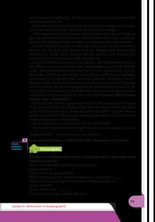 55
Stunde 25 Weltmeister im Schwergewicht
in Perejaslaw-Chmelnyz’kyj. Er schloss sein Studium an der Universität
mit Auszeichnung ab.
Nach dem Armeedienst war er als Amateurboxer erfolgreich: Er siegte
in 195 Kämpfen (80 Siege vorzeitig) bei nur 15 Niederlagen.
1996 beginnt Klytschkos Karriere als Profiboxer dank dem Vertrag mit
dem deutschen Boxstall Universum. In demselben Jahr wurde sein Bruder
Wolodymyr Olympia-Sieger im Boxen und gewann die Goldmedaille.
Am 26. Mai 1999 gewann Witalij Klytschko seinen ersten Weltmeis-
tertitel. Am 25. April 2004 wurde er in Los Angeles zum zweiten Mal
Weltmeister. 2008, 2009, 2010 wurde der Sportler zum dritten, zum
vierten und zum fünften Mal WBC-Weltmeister.
Im Jahre 2000 promovierte er zum Doktor der Sportwissenschaften.
Das Thema seiner Dissertation war „Sportbegabung und Talentförde-
rung“. Doktor Klytschko spricht perfekt Deutsch und Englisch. Am 31.
Dezember 2004 hat man Witalij Klytschko für seine hervorragenden
Leistungen im Sport den Titel „Held der Ukraine“ verliehen. Am 17.
Oktober 2008 wurde der Weltmeister im Schwergewicht W. Klytschko
mit dem Orden „Sa sasluhy“ ausgezeichnet. Witalij Klytschko hat am 19.
Juni 2009 in der deutschen Stadt Dortmund eine hervorragende inter-
nationale Auszeichnung bekommen: Den Preis Laureus World Sports
Award – den „Sport-Oskar“.
Die Klytschko-Brüder engagieren sich* für die Demokratiebewegung
in der Ukraine. Herr Witalij Klytschko war der Abgeordnete des Kyjiw
rates und leitete dort den „Block von Witalij Klytschko“. Vor drei Jahren
wurde er zum Vorsitzenden des Kyjiwrates gewählt und sorgt für die
Entwicklung unserer Hauptstadt.
Witalij Klytschko ist verheiratet und hat drei Kinder.
Die Brüder Klytschko sind richtige Vorbilder für viele junge Ukrainer.
*engagieren sich 	 докладати зусиль, заступатися
	 Finde in Internet Fotos von Witalij Klytschko. Beschreibe sein Äußeres.
Hausaufgabe
Schreibe eine Erzählung über deinen Lieblingssportler/in. Gebrauche dabei
folgende Ausdrücke.
Mein Lieblingssportler/Lieblingssportlerin ist … .
Er/sie wohnt in … .
Er/sie ist ein (eine) bekannter … .
Mein Lieblingssportler hat hohe sportliche Leistungen in … .
Er/sie ist Europameister (Weltmeister, Olympia-Sieger) in … .
Er/sie trainiert … .
Dieser Mensch ist …, …, … .
Er/sie ist ein richtiges Vorbild für mich.
Schreib­
kompetenz
entwickeln
5
 