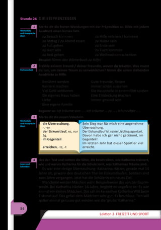 56
Lektion 3 FREIZEIT UND SPORT
Stunde 26 DIE EISPRINZESSIN
	 Merke dir die festen Wendungen mit der Präposition zu. Bilde mit jedem
Ausdruck einen kurzen Satz.
zu Besuch kommen	 zu Hilfe nehmen / kommen
zu Mittag / zu Abend essen	 zu Hause sein
zu Fuß gehen	 zu Ende sein
zu Gast sein	 zu Tisch kommen
zu Bett gehen	 zu Weihnachten schenken
Beispiel: Nimm das Wörterbuch zu Hilfe!
	 Erzähle deinem Freund / deiner Freundin, wovon du träumst. Was musst
du tun, um deinen Traum zu verwirklichen? Nimm die unten stehenden
Ausdrücke zu Hilfe.
Berühmt werden
Karriere machen
Viel Geld verdienen
Ein eigenes Haus haben
Liebe
Eine eigene Familie
Gute Freunde, Reisen
Immer schön aussehen
Die Hauptrolle in einem Film spielen
Eine Entdeckung machen
Immer gesund sein
Beginne so: Ich träume von … . Ich träume … zu … . Ich möchte … .
	 Merke dir die neuen Vokabeln.
die Überraschung,
-, -en
der Eiskunstlauf, es, nur
Sg.
im Gegenteil
erreichen, -te, -t
Sein Sieg war für mich eine angenehme
Überraschung.
Der Eiskunstlauf ist seine Lieblingssportart.
Davon habe ich gar nicht geträumt, im
Gegenteil!
Im letzten Jahr hat dieser Sportler viel
erreicht.
	 Lies den Text und notiere die Sätze, die beschreiben, wie Katharina trainiert,
wie und warum Katharina für die Schule lernt, was Katharinas Träume sind.
Es war eine riesige Überraschung: Katharina Häcker, gerade mal 14
Jahre alt, gewann den deutschen Titel im Eiskunstlaufen. Seitdem sind
zwei Jahre vergangen. Jetzt hat die Schülerin ein neues Ziel.
Manchmal werden Märchen wahr. Beispielsweise das von der Eisprin-
zessin. Bei Katharina Häcker, 16 Jahre, beginnt es ungefähr so: Es war
einmal ein kleines Mädchen. Das sah im Fernsehen Katharina Witt beim
Eiskunstlauf. Das gefiel dem Mädchen sehr gut. Es beschloss: ”Ich will
später einmal genauso gut werden wie die ’große‘ Katharina.“
Wortschatz
und Aussprache
üben
1
Partnerarbeit
2
Wortschatz
und Aussprache
üben
3
Lesen und
Schreiben
4
 