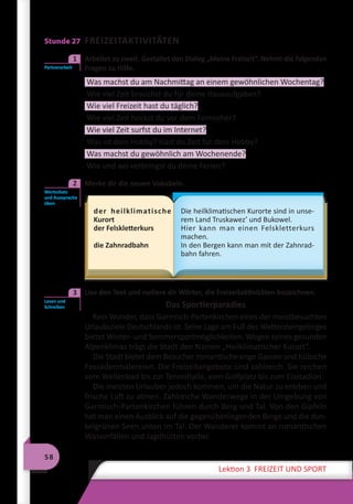 58
Lektion 3 FREIZEIT UND SPORT
Stunde 27 FREIZEITAKTIVITÄTEN
	 Arbeitet zu zweit. Gestaltet den Dialog „Meine Freizeit“. Nehmt die folgenden
Fragen zu Hilfe.
Was machst du am Nachmittag an einem gewöhnlichen Wochentag?
Wie viel Zeit brauchst du für deine Hausaufgaben?
Wie viel Freizeit hast du täglich?
Wie viel Zeit hockst du vor dem Fernseher?
Wie viel Zeit surfst du im Internet?
Was ist dein Hobby? Hast du Zeit für dein Hobby?
Was machst du gewöhnlich am Wochenende?
Wie und wo verbringst du deine Ferien?
	 Merke dir die neuen Vokabeln.
der heilklimatische
Kurort
der Felskletterkurs
die Zahnradbahn
Die heilklimatischen Kurorte sind in unse-
rem Land Truskawez’ und Bukowel.
Hier kann man einen Felskletterkurs
machen.
In den Bergen kann man mit der Zahnrad-
bahn fahren.
	 Lies den Text und notiere dir Wörter, die Freizeitaktivitäten bezeichnen.
Das Sportlerparadies
Kein Wunder, dass Garmisch-Partenkirchen eines der meistbesuchten
Urlaubsziele Deutschlands ist. Seine Lage am Fuß des Wettersteingebirges
bietet Winter- und Sommersportmöglichkeiten. Wegen seines gesunden
Alpenklimas trägt die Stadt den Namen „Heilklimatischer Kurort“.
Die Stadt bietet dem Besucher romantische enge Gassen und hübsche
Fassadenmalereien. Die Freizeitangebote sind zahlreich. Sie reichen
vom Wellenbad bis zur Tennishalle, vom Golfplatz bis zum Eisstadion.
Die meisten Urlauber jedoch kommen, um die Natur zu erleben und
frische Luft zu atmen. Zahlreiche Wanderwege in der Umgebung von
Garmisch-Partenkirchen führen durch Berg und Tal. Von den Gipfeln
hat man einen Ausblick auf die gegenüberliegenden Berge und die dun-
kelgrünen Seen unten im Tal. Der Wanderer kommt an romantischen
Wasserfällen und Jagdhütten vorbei.
Partnerarbeit
1
Wortschatz
und Aussprache
üben
2
Lesen und
Schreiben
3
 